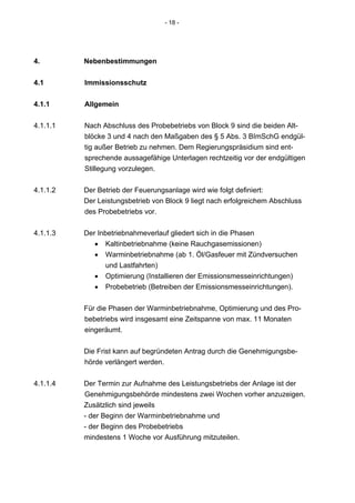- 18 -




4.        Nebenbestimmungen


4.1       Immissionsschutz


4.1.1     Allgemein

4.1.1.1   Nach Abschluss des Probebetriebs von Block 9 sind die beiden Alt-
          blöcke 3 und 4 nach den Maßgaben des § 5 Abs. 3 BImSchG endgül-
          tig außer Betrieb zu nehmen. Dem Regierungspräsidium sind ent-
          sprechende aussagefähige Unterlagen rechtzeitig vor der endgültigen
          Stillegung vorzulegen.


4.1.1.2   Der Betrieb der Feuerungsanlage wird wie folgt definiert:
          Der Leistungsbetrieb von Block 9 liegt nach erfolgreichem Abschluss
          des Probebetriebs vor.


4.1.1.3   Der Inbetriebnahmeverlauf gliedert sich in die Phasen
             • Kaltinbetriebnahme (keine Rauchgasemissionen)
             • Warminbetriebnahme (ab 1. Öl/Gasfeuer mit Zündversuchen
                und Lastfahrten)
             • Optimierung (Installieren der Emissionsmesseinrichtungen)
             • Probebetrieb (Betreiben der Emissionsmesseinrichtungen).


          Für die Phasen der Warminbetriebnahme, Optimierung und des Pro-
          bebetriebs wird insgesamt eine Zeitspanne von max. 11 Monaten
          eingeräumt.


          Die Frist kann auf begründeten Antrag durch die Genehmigungsbe-
          hörde verlängert werden.


4.1.1.4   Der Termin zur Aufnahme des Leistungsbetriebs der Anlage ist der
          Genehmigungsbehörde mindestens zwei Wochen vorher anzuzeigen.
          Zusätzlich sind jeweils
          - der Beginn der Warminbetriebnahme und
          - der Beginn des Probebetriebs
          mindestens 1 Woche vor Ausführung mitzuteilen.
 