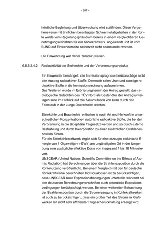 - 207 -




              hördliche Begleitung und Überwachung wird stattfinden. Diese Vorge-
              hensweise mit ähnlichen beantragten Schwermetallgehalten in der Koh-
              le wurde vom Regierungspräsidium bereits in einem vergleichbaren Ge-
              nehmigungsverfahren für ein Kohlekraftwerk angewandt und ist vom
              BUND auf Einwenderseite seinerzeit nicht beanstandet worden.

              Die Einwendung war daher zurückzuweisen.

6.5.5.3.4.2   Radioaktivität der Steinkohle und der Verbrennungsprodukte


              Ein Einwender bemängelt, die Immissionsprognose berücksichtige nicht
              den Austrag radioaktiver Stoffe. Demnach seien Uran und sonstige ra-
              dioaktive Stoffe in die Immissionsrechnung aufzunehmen.
              Des Weiteren wurde im Erörterungstermin der Antrag gestellt, das ra-
              diologische Gutachten des TÜV Nord als Bestandteil der Antragsunter-
              lagen solle im Hinblick auf die Akkumulation von Uran durch den
              Feinstaub in der Lunge überarbeitet werden.


              Steinkohle und Braunkohle enthalten je nach Art und Herkunft in unter-
              schiedlichen Konzentrationen natürliche radioaktive Stoffe, die bei der
              Verbrennung in die Biosphäre freigesetzt werden und so durch externe
              Bestrahlung und durch Inkorporation zu einer zusätzlichen Strahlenex-
              position führen.
              Für ein Steinkohlekraftwerk ergibt sich für eine erzeugte elektrische E-
              nergie von 1 Gigawattjahr (GWa) am ungünstigsten Ort in der Umge-
              bung eine zusätzliche effektive Dosis von insgesamt 1 bis 10 Mikrosie-
              vert.
              UNSCEAR (United Nations Scientific Committee on the Effects of Ato-
              mic Radiation) hat Berechnungen über die Strahlenexposition durch die
              Kohlenutzung veröffentlicht. Bei einem Vergleich mit den für deutsche
              Kohlekraftwerke berechneten Individualdosen ist zu berücksichtigen,
              dass UNSCEAR reale Expositionsbedingungen unterstellt, während bei
              den deutschen Berechnungsvorschriften auch potenzielle Expositions-
              bedingungen berücksichtigt werden. Bei einer weltweiten Betrachtung
              der Strahlenexposition durch die Stromerzeugung in Kohlekraftwerken
              ist auch zu berücksichtigen, dass ein großer Teil des Stroms in Kraft-
              werken mit nicht sehr effizienter Flugascherückhaltung erzeugt wird.
 