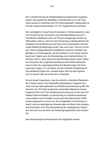 - 209 -




Die in die Berechnung der Strahlenbelastung eingehenden Ausgangs-
größen, die spezifischen Aktivitäten im Kohlenstaub und in der Flug-
asche wurden im Gutachten des TÜV Nord dargestellt. Insbesondere ist
dort der Aufkonzentrationsfaktor 10:1 für Flugstaub/Kohle ersichtlich.


Der nachträgliche Vorwurf eines Einwenders im Erörterungstermin, dass
nicht konkret auf die momentane und zukünftige Belastung durch in
Feinstäuben enthaltenes Uran und Thorium eingegangen worden sei,
trifft insofern nicht zu, weil durch die Verwendung nuklidspezifischer Do-
sisfaktoren bei der Berechnung der Dosis durch Inkorporation alle rele-
vanten Nuklide berücksichtigt wurden, also auch Uran, Thorium und Ka-
lium. Diese nuklidspezifischen Dosisfaktoren wiederum enthalten alle
Beiträge von Strahlungsarten, die bei Aufnahme in den Körper dosisre-
levant sind, folglich auch die Dosisbeiträge durch Alphastrahlung. Es
trifft also nicht zu, dass diese nicht berücksichtigt worden wären. Selbst
bei Unkenntnis der Lungenretentionsklasse einer Radionuklidverbin-
dung ist dann die ungünstigste Klasse den Berechnungen der Dosis
zugrunde zu legen, d.h. die Klasse, die den höchsten Dosisbeitrag für
das betreffende Organ bzw. Gewebe ergibt. Somit ist das Ergebnis
auch in diesem Falle als konservativ zu bewerten.


Es wird darauf hingewiesen, dass die natürlich vorhandene Radioaktivi-
tät in Kohlen sowie in den Reststoffen (Kesselasche, Flugasche etc.)
nicht unter den Geltungsbereich der Strahlenschutzverordnung fällt. Die
dennoch vom TÜV Nord ersatzweise verwendete Allgemeine Verwal-
tungsvorschrift zu § 47 der Strahlenschutzverordnung mit den darin ent-
haltenen Rechenmodellen zur Berechnung von Strahlenexpositionen
unter anderem durch Inhalation wurde nach Einschätzung der LUBW
korrekt angewandt und somit von der Antragstellerin der Nachweis er-
bracht, dass die radiologischen Auswirkungen von Block 9 als unbedeu-
tend einzustufen sind. Eine Überarbeitung des radiologischen Gutach-
tens war somit aus der Sicht der Genehmigungsbehörde nicht erforder-
lich.


Den Einwendungen konnte insoweit nicht abgeholfen werden.
 