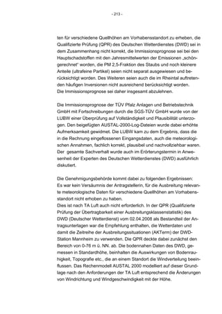 - 213 -




ten für verschiedene Quellhöhen am Vorhabensstandort zu erheben, die
Qualifizierte Prüfung (QPR) des Deutschen Wetterdienstes (DWD) sei in
dem Zusammenhang nicht korrekt, die Immissionsprognose sei bei den
Hauptschadstoffen mit den Jahresmittelwerten der Emissionen „schön-
gerechnet“ worden, die PM 2,5-Fraktion des Staubs und noch kleinere
Anteile (ultrafeine Partikel) seien nicht separat ausgewiesen und be-
rücksichtigt worden. Des Weiteren seien auch die im Rheintal auftreten-
den häufigen Inversionen nicht ausreichend berücksichtigt worden.
Die Immissionsprognose sei daher insgesamt abzulehnen.


Die Immissionsprognose der TÜV Pfalz Anlagen und Betriebstechnik
GmbH mit Fortschreibungen durch die SGS-TÜV GmbH wurde von der
LUBW einer Überprüfung auf Vollständigkeit und Plausibilität unterzo-
gen. Den beigefügten AUSTAL-2000-Log-Dateien wurde dabei erhöhte
Aufmerksamkeit gewidmet. Die LUBW kam zu dem Ergebnis, dass die
in die Rechnung eingeflossenen Eingangsdaten, auch die meteorologi-
schen Annahmen, fachlich korrekt, plausibel und nachvollziehbar waren.
Der gesamte Sachverhalt wurde auch im Erörterungstermin in Anwe-
senheit der Experten des Deutschen Wetterdienstes (DWD) ausführlich
diskutiert.


Die Genehmigungsbehörde kommt dabei zu folgenden Ergebnissen:
Es war kein Versäumnis der Antragstellerin, für die Ausbreitung relevan-
te meteorologische Daten für verschiedene Quellhöhen am Vorhabens-
standort nicht erhoben zu haben.
Dies ist nach TA Luft auch nicht erforderlich. In der QPR (Qualifizierte
Prüfung der Übertragbarkeit einer Ausbreitungsklassenstatistik) des
DWD (Deutscher Wetterdienst) vom 02.04.2008 als Bestandteil der An-
tragsunterlagen war die Empfehlung enthalten, die Wetterdaten und
damit die Zeitreihe der Ausbreitungssituationen (AKTerm) der DWD-
Station Mannheim zu verwenden. Die QPR deckte dabei zunächst den
Bereich von 0-76 m ü. NN. ab. Die bodennahen Daten des DWD, ge-
messen in Standardhöhe, beinhalten die Auswirkungen von Bodenrau-
higkeit, Topografie etc., die an einem Standort die Windverteilung beein-
flussen. Das Rechenmodell AUSTAL 2000 modelliert auf dieser Grund-
lage nach den Anforderungen der TA Luft entsprechend die Änderungen
von Windrichtung und Windgeschwindigkeit mit der Höhe.
 
