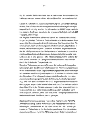 - 216 -




PM 2,5 besteht. Selbst bei dieser sehr konservativen Annahme sind die
Irrelevanzgrenzen unterschritten, wie der Gutachter nachgewiesen hat.


Soweit im Rahmen der Ausbreitungsrechnung von Einwendern behaup-
tet wird, die Schadstoffausbreitung bei Inversionswetterlagen sei unge-
nügend berücksichtigt worden, der Klimaatlas der LUBW zeige zweifels-
frei, dass im Großraum Mannheim die Inversionshäufigkeit mehr als 225
Tage pro Jahr betrage:
Die Angabe im Klimaatlas der LUBW beruht auf statistischen Auswer-
tungen langjähriger Zeiträume. Daraus können aber keine exakten Aus-
sagen über Inversionsarten (nach Entstehung: Strahlungsinversion, Ab-
sinkinversion, nach Erscheinungsform: Bodeninversion, abgehobene In-
version, Höheninversion) und Dauer des Auftretens abgeleitet werden.
Bei der häufig vorkommenden Bodeninversion handelt es sich um eine
meist nachts auftretende Erscheinung, bei der die Lufttemperatur vom
Erdboden bis in eine gewisse Höhe (Obergrenze) zunimmt und erst dar-
über wieder abnimmt. Die Obergrenze der Inversion ist also definiert
durch die Umkehr der Temperaturkurve.
Derartige Wetterlagen sorgen dafür, dass die bodennah freigesetzten
Emissionen, z.B. des Straßenverkehrs oder von Kleinfeuerungsanlagen,
in der bodennahen Schicht (tägliche Mischungsschicht) einer verminder-
ten vertikalen Verdünnung unterliegen und sich daher im Lebensumfeld
des Menschen höhere Konzentrationen einstellen als unter normalen
Ausbreitungsbedingungen (neutrale Schichtung, Ausbreitungsklassen
III1,2). Die über den Schornstein des GKM abgeleiteten Emissionen wer-
den dagegen aufgrund der hohen Schornsteinbauhöhe und der zusätzli-
chen Überhöhung der Abgase entweder in oder über einer niedrigen In-
versionsschicht über weite Strecken abtransportiert und dabei, wenn
auch langsam, verdünnt, ohne über turbulente Transportprozesse in die
bodennahe Umwelt des Menschen zu gelangen.


Das in der Immissionsprognose verwendete Rechenmodell AUSTAL
2000 berücksichtigt stabile Wetterlagen und insbesondere Inversions-
wetterlagen. Diese werden auf der Basis der an der DWD Station ge-
messenen Wetterdaten in der Ausbreitungsrechnung über die stabilen
Ausbreitungsklassen I und II in Abhängigkeit von Bodenrauhigkeit und
 