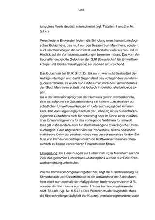- 219 -




tung diese Werte deutlich unterschreitet (vgl. Tabellen 1 und 2 in Nr.
5.4.4.)


Verschiedene Einwender fordern die Einholung eines humantoxikologi-
schen Gutachtens, das nicht nur den Gesamtraum Mannheim, sondern
auch stadtteilbezogen die Morbidität und Mortalität untersuchen und im
Hinblick auf die Vorhabensauswirkungen bewerten müsse. Das vom An-
tragsteller eingeholte Gutachten der GUK (Gesellschaft für Umwelttoxi-
kologie und Krankenhaushygiene) sei insoweit unzureichend.


Das Gutachten der GUK (Prof. Dr. Eikmann) war nicht Bestandteil der
Antragsunterlagen und damit Gegenstand des vorliegenden Genehmi-
gungsverfahrens, es wurde von GKM auf Wunsch des Gemeinderates
der Stadt Mannheim erstellt und lediglich informationshalber beigezo-
gen.
Da in der Immissionsprognose der Nachweis geführt werden konnte,
dass es aufgrund der Zusatzbelastung bei keinem Luftschadstoff zu
schädlichen Umwelteinwirkungen im Untersuchungsgebiet kommen
kann, hält das Regierungspräsidium die Einholung eines humantoxiko-
logischen Gutachtens nicht für notwendig oder im Sinne eines zusätzli-
chen Erkenntnisgewinns für das vorliegende Verfahren für sinnvoll.
Dies gilt insbesondere auch für stadtteilbezogene toxikologische Unter-
suchungen: Ganz abgesehen von der Problematik, hierzu belastbare
statistische Daten zu erhalten, würde eine Ursachenanalyse für den Ein-
fluss von Immissionsbeiträgen durch die Kraftwerksemissionen offen-
sichtlich zu keinen verwertbaren Erkenntnissen führen.


Einwendung: Die Bemühungen zur Luftreinhaltung in Mannheim und die
Ziele des geltenden Luftreinhalte-/Aktionsplans würden durch die Kraft-
werkserrichtung unterlaufen.


Wie die Immissionsprognose ergeben hat, liegt die Zusatzbelastung für
Schwebstaub und Stickstoffdioxid in der Umweltzone der Stadt Mann-
heim nicht nur unterhalb der maßgeblichen Irrelevanzgrenze von 3 %,
sondern darüber hinaus auch unter 1 % der Immissionsjahreswerte
nach TA Luft. (vgl. Nr. 6.5.5.1). Des Weiteren wurde festgestellt, dass
die Überschreitungshäufigkeit der Kurzzeit-Immissionsgrenzwerte durch
 