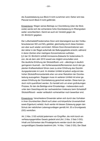 - 220 -




die Zusatzbelastung aus Block 9 nicht zunehmen wird. Daher wird das
Planziel durch Block 9 nicht gefährdet.


Einwendung: Wegen seines Beitrags zur Ozonbildung (über die Stick-
oxide) werde sich die vorhandene hohe Ozonbelastung im Rheingraben
weiter verschlechtern. Damit sei auch ein Verstoß gegen die
33. BImSchV gegeben.


Der Luftschadstoff bodennahes Ozon wird überwiegend aus den Vorläu-
fersubstanzen NO und NO2 gebildet, gleichzeitig durch diese Substan-
zen aber auch wieder vermindert. Höhere Ozon-Konzentrationen wer-
den daher in der Regel außerhalb der Ballungsgebiete erreicht, während
in deren Zentren eher niedrigere Konzentrationen auftreten.
§ 2 der 33. BImSchV enthält Immissions-Zielwerte für bodennahes O-
zon, die ab dem Jahr 2010 soweit wie möglich einzuhalten sind.
Die deutliche Erhöhung der Stickstoffoxid- und – allerdings in deutlich
geringerem Ausmaß – der Kohlenwasserstoffemissionen durch den ge-
planten Kraftwerksblock führen zwar zu einer Erhöhung des Ozonbil-
dungspotenzials im Land. Im direkten Umfeld ist jedoch aufgrund des
hohen Stickstoffmonoxidanteils eher von einer Reduktion der Ozonbe-
lastung auszugehen. Dagegen muss im weiteren Umfeld mit einer ge-
wissen Erhöhung der Ozonbelastung gerechnet werden. Diese kann je-
doch nicht quantifiziert werden. Es handelt sich um einen großräumigen
Prozess, für den die Beiträge einer Einzelanlage - insbesondere auch
unter dem Gesichtspunkt der nachweislichen Irrelevanz beim Schadstoff
Stickstoffdioxid - weder verlässlich vorhersehbar noch bewertbar sind.


Einwendung: Verschiedene Einwender sehen sich durch das Vorhaben
in ihren Grundrechten (Recht auf Leben und körperliche Unversehrtheit
sowie Eigentum) verletzt. Auch werde mit dessen Zulassung gegen den
Schutz der natürlichen Lebensgrundlagen gemäß Art. 20 a Grundgesetz
(GG) verstoßen.


Art. 2 Abs. 2 GG schützt jedermann vor Eingriffen, die nicht durch ein
verfassungsgemäßes Gesetz gedeckt sind (Art. 2 Abs. 2 Satz 3 GG).
Inhalt und Schranken des Privateigentums werden durch die (verfas-
sungsmäßigen) Gesetze bestimmt (Art. 14 Abs. 1 Satz 2 GG). Der Staat
 