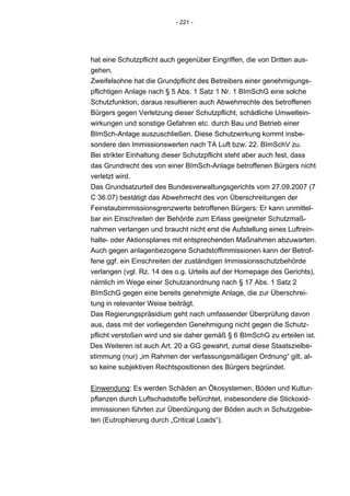 - 221 -




hat eine Schutzpflicht auch gegenüber Eingriffen, die von Dritten aus-
gehen.
Zweifelsohne hat die Grundpflicht des Betreibers einer genehmigungs-
pflichtigen Anlage nach § 5 Abs. 1 Satz 1 Nr. 1 BImSchG eine solche
Schutzfunktion, daraus resultieren auch Abwehrrechte des betroffenen
Bürgers gegen Verletzung dieser Schutzpflicht, schädliche Umweltein-
wirkungen und sonstige Gefahren etc. durch Bau und Betrieb einer
BImSch-Anlage auszuschließen. Diese Schutzwirkung kommt insbe-
sondere den Immissionswerten nach TA Luft bzw. 22. BImSchV zu.
Bei strikter Einhaltung dieser Schutzpflicht steht aber auch fest, dass
das Grundrecht des von einer BImSch-Anlage betroffenen Bürgers nicht
verletzt wird.
Das Grundsatzurteil des Bundesverwaltungsgerichts vom 27.09.2007 (7
C 36.07) bestätigt das Abwehrrecht des von Überschreitungen der
Feinstaubimmissionsgrenzwerte betroffenen Bürgers: Er kann unmittel-
bar ein Einschreiten der Behörde zum Erlass geeigneter Schutzmaß-
nahmen verlangen und braucht nicht erst die Aufstellung eines Luftrein-
halte- oder Aktionsplanes mit entsprechenden Maßnahmen abzuwarten.
Auch gegen anlagenbezogene Schadstoffimmissionen kann der Betrof-
fene ggf. ein Einschreiten der zuständigen Immissionsschutzbehörde
verlangen (vgl. Rz. 14 des o.g. Urteils auf der Homepage des Gerichts),
nämlich im Wege einer Schutzanordnung nach § 17 Abs. 1 Satz 2
BImSchG gegen eine bereits genehmigte Anlage, die zur Überschrei-
tung in relevanter Weise beiträgt.
Das Regierungspräsidium geht nach umfassender Überprüfung davon
aus, dass mit der vorliegenden Genehmigung nicht gegen die Schutz-
pflicht verstoßen wird und sie daher gemäß § 6 BImSchG zu erteilen ist.
Des Weiteren ist auch Art. 20 a GG gewahrt, zumal diese Staatszielbe-
stimmung (nur) „im Rahmen der verfassungsmäßigen Ordnung“ gilt, al-
so keine subjektiven Rechtspositionen des Bürgers begründet.


Einwendung: Es werden Schäden an Ökosystemen, Böden und Kultur-
pflanzen durch Luftschadstoffe befürchtet, insbesondere die Stickoxid-
immissionen führten zur Überdüngung der Böden auch in Schutzgebie-
ten (Eutrophierung durch „Critical Loads“).
 