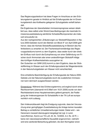 - 222 -




Das Regierungspräsidium hat diese Fragen im Anschluss an den Erör-
terungstermin gerade im Hinblick auf die Erhaltungsziele der im Einwir-
kungsbereich des Kraftwerks gelegenen Schutzgebiete vertieft behan-
delt.
Die Ergebnisse der überarbeiteten Immissionsprognose weisen detail-
liert aus, dass selbst unter Worst-Case-Bedingungen die maximale Im-
missionszusatzbelastung sämtlicher Schadstoffkomponenten als irrele-
vant einzustufen ist.
Aus den nachgereichten „Erläuterungen zur Stickstoff-Deposition in Na-
tura 2000-Gebieten durch den Betrieb von Block 9“ von April 2009 geht
hervor, dass die höchste Stickstoffzusatzbelastung im Bereich des Ha-
fenbeckens zu erwarten ist. Der Fischereisachverständige des Regie-
rungspräsidiums kommt zu dem Ergebnis, dass weder durch den direk-
ten Einfluss noch durch die Eutrophierung von einer Gefährdung von Fi-
schen durch Ammoniak oder einen andersförmigen Stickstoff infolge
des künftigen Kraftwerksbetriebs auszugehen ist.
Der Gutachter von GKM (IUS) kommt zu dem Ergebnis, dass der Stick-
stoffeintrag im Wasser auch den Erhaltungszustand der Magerstandorte
in den Naturschutzgebieten am Wasser nicht verschlechtert.


Eine erhebliche Beeinträchtigung der Erhaltungsziele der Natura 2000-
Gebiete und der Naturschutzgebiete durch die zusätzlichen Immissio-
nen kann demnach ausgeschlossen werden.


Einwendung: Während des Erörterungstermins und ergänzt durch einen
Rechtsvermerk (übersandt mit E-Mail vom 16.01.2009) wurde von dem
Rechtsbeistand eines Haupteinwenders geltend gemacht, die Festle-
gung der Irrelevanzgrenzen für Schadstoffe in der TA Luft sei europa-
rechtlich nicht zulässig.


Den Irrelevanzklauseln liegt die Erwägung zugrunde, dass bei Verursa-
chung einer geringfügigen Zusatzbelastung die Anlage keinen kausalen
Beitrag zu schädlichen Umwelteinwirkungen leistet. Dabei wird – wie
Hansmann insoweit überzeugend dargelegt hat (vgl. in Land-
mann/Rohmer, Komm.zur TA Luft, 44. EL 12/2004, 4.2, Rz. 22 ff ) –
keine rein naturwissenschaftliche Kausalität angenommen; vielmehr
wird eine wertende Betrachtung gefordert, die dem Normgeber einen
 