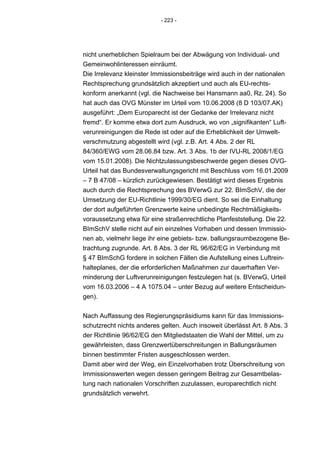 - 223 -




nicht unerheblichen Spielraum bei der Abwägung von Individual- und
Gemeinwohlinteressen einräumt.
Die Irrelevanz kleinster Immissionsbeiträge wird auch in der nationalen
Rechtsprechung grundsätzlich akzeptiert und auch als EU-rechts-
konform anerkannt (vgl. die Nachweise bei Hansmann aa0, Rz. 24). So
hat auch das OVG Münster im Urteil vom 10.06.2008 (8 D 103/07.AK)
ausgeführt: „Dem Europarecht ist der Gedanke der Irrelevanz nicht
fremd“. Er komme etwa dort zum Ausdruck, wo von „signifikanten“ Luft-
verunreinigungen die Rede ist oder auf die Erheblichkeit der Umwelt-
verschmutzung abgestellt wird (vgl. z.B. Art. 4 Abs. 2 der RL
84/360/EWG vom 28.06.84 bzw. Art. 3 Abs. 1b der IVU-RL 2008/1/EG
vom 15.01.2008). Die Nichtzulassungsbeschwerde gegen dieses OVG-
Urteil hat das Bundesverwaltungsgericht mit Beschluss vom 16.01.2009
– 7 B 47/08 – kürzlich zurückgewiesen. Bestätigt wird dieses Ergebnis
auch durch die Rechtsprechung des BVerwG zur 22. BImSchV, die der
Umsetzung der EU-Richtlinie 1999/30/EG dient. So sei die Einhaltung
der dort aufgeführten Grenzwerte keine unbedingte Rechtmäßigkeits-
voraussetzung etwa für eine straßenrechtliche Planfeststellung. Die 22.
BImSchV stelle nicht auf ein einzelnes Vorhaben und dessen Immissio-
nen ab, vielmehr liege ihr eine gebiets- bzw. ballungsraumbezogene Be-
trachtung zugrunde. Art. 8 Abs. 3 der RL 96/62/EG in Verbindung mit
§ 47 BImSchG fordere in solchen Fällen die Aufstellung eines Luftrein-
halteplanes, der die erforderlichen Maßnahmen zur dauerhaften Ver-
minderung der Luftverunreinigungen festzulegen hat (s. BVerwG, Urteil
vom 16.03.2006 – 4 A 1075.04 – unter Bezug auf weitere Entscheidun-
gen).


Nach Auffassung des Regierungspräsidiums kann für das Immissions-
schutzrecht nichts anderes gelten. Auch insoweit überlässt Art. 8 Abs. 3
der Richtlinie 96/62/EG den Mitgliedstaaten die Wahl der Mittel, um zu
gewährleisten, dass Grenzwertüberschreitungen in Ballungsräumen
binnen bestimmter Fristen ausgeschlossen werden.
Damit aber wird der Weg, ein Einzelvorhaben trotz Überschreitung von
Immissionswerten wegen dessen geringem Beitrag zur Gesamtbelas-
tung nach nationalen Vorschriften zuzulassen, europarechtlich nicht
grundsätzlich verwehrt.
 