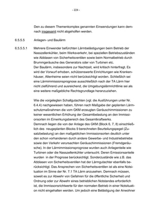 - 224 -




            Den zu diesem Themenkomplex genannten Einwendungen kann dem-
            nach insgesamt nicht abgeholfen werden.

6.5.5.5     Anlagen- und Baulärm

6.5.5.5.1   Mehrere Einwender befürchten Lärmbelästigungen beim Betrieb der
            Nasszellenkühler, beim Werksverkehr, bei speziellen Betriebszuständen
            wie Abblasen von Sicherheitsventilen sowie beim Normalbetrieb durch
            Brummgeräusche des Generators oder von Turbinen etc.
            Der Baulärm, insbesondere zur Nachtzeit, wird kritisch hinterfragt. Es
            wird der Vorwurf erhoben, schützenswerte Einrichtungen wie Kranken-
            häuser, Altenheime seien nicht berücksichtigt worden. Schließlich sei
            eine Lärmimmissionsprognose ausschließlich nach der TA Lärm hier
            nicht zielführend und ausreichend, die Umgebungslärmrichtlinie sei als
            eine weitere maßgebliche Rechtsgrundlage heranzuziehen.


            Wie die vorgelegten Schallgutachten (vgl. die Ausführungen unter Nr.
            6.4.4) nachgewiesen haben, führen nach Maßgabe der geplanten Lärm-
            schutzmaßnahmen die vom GKM erzeugten Geräuschimmissionen zu
            keiner wesentlichen Erhöhung der Gesamtbelastung an den Immissi-
            onsorten im Einwirkungsbereich des Gesamtkraftwerks.
            Demnach liegen die von der Anlage des GKM (Block 6, 7, 8) einschließ-
            lich des neugeplanten Blocks 9 berechneten Beurteilungspegel (Zu-
            satzbelastung) an den maßgeblichen Immissionsorten deutlich unter
            den schon vorhandenen durch andere Gewerbe- und Industriebetriebe
            sowie den Verkehr verursachten Geräuschimmissionen (Fremdgeräu-
            sche). In der Lärmimmissionsprognose wurden auch Anlagenteile wie
            Turbinen oder die Nasszellenkühler untersucht. Deren Emissionsanteile
            wurden in der Prognose berücksichtigt. Sonderzustände wie z.B. das
            Abblasen von Sicherheitsventilen hat der Lärmgutachter ebenfalls be-
            rücksichtigt. Das Ansprechen von Sicherheitsventilen ist als eine Notsi-
            tuation im Sinne der Nr. 7.1 TA Lärm anzusehen. Demnach müssen,
            soweit es zur Abwehr von Gefahren für die öffentliche Sicherheit und
            Ordnung oder zur Abwehr eines betrieblichen Notstandes erforderlich
            ist, die Immissonsrichtwerte für den normalen Betrieb in einer Notsituati-
            on nicht eingehalten werden. Um jedoch eine Belästigung der Anwohner
 