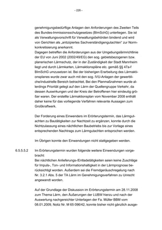 - 226 -




            genehmigungsbedürftige Anlagen den Anforderungen des Zweiten Teils
            des Bundes-Immissionsschutzgesetzes (BImSchG) unterliegen. Sie ist
            als Verwaltungsvorschrift für Verwaltungsbehörden bindend und wird
            von Gerichten als „antizipiertes Sachverständigengutachten“ zur Norm-
            konkretisierung anerkannt.
            Dagegen betreffen die Anforderungen aus der Umgebungslärmrichtlinie
            der EU von Juni 2002 (2002/49/EG) den sog. gebietsbezogenen bzw.
            planerischen Lärmschutz, der in der Zuständigkeit der Stadt Mannheim
            liegt und durch Lärmkarten, Lärmaktionspläne etc. gemäß §§ 47a-f
            BImSchG umzusetzen ist. Bei der bisherigen Erarbeitung des Lärmakti-
            onsplanes wurde zwar auch mit den sog. IVU-Anlagen der gewerbli-
            che/industrielle Bereich betrachtet, Bei den Planmaßnahmen wurde al-
            lerdings Priorität gelegt auf den Lärm der Quellengruppe Verkehr, da
            dessen Auswirkungen und der Kreis der Betroffenen hier eindeutig grö-
            ßer waren. Der erstellte Lärmaktionsplan vom November 2008 enthält
            daher keine für das vorliegende Verfahren relevante Aussagen zum
            Großkraftwerk.


            Der Forderung eines Einwenders im Erörterungstermin, das Lärmgut-
            achten zu Bautätigkeiten zur Nachtzeit zu ergänzen, konnte durch die
            Nichtzulassung eines nächtlichen Baubetriebs bis zur Vorlage eines
            entsprechenden Nachtrags zum Lärmgutachten entsprochen werden.


            Im Übrigen konnte den Einwendungen nicht stattgegeben werden.


6.5.5.5.2   Im Erörterungstermin wurden folgende weitere Einwendungen vorge-
            bracht:
            Bei nächtlichen Anlieferungs-/Entladetätigkeiten seien keine Zuschläge
            für Impuls-, Ton- und Informationshaltigkeit in der Lärmprognose be-
            rücksichtigt worden. Außerdem sei die Fremdgeräuschregelung nach
            Nr. 3.2.1 Abs. 5 der TA Lärm im Genehmigungsverfahren zu Unrecht
            angewandt worden.


            Auf der Grundlage der Diskussion im Erörterungstermin am 28.11.2008
            zum Thema Lärm, den Äußerungen der LUBW hierzu und nach der
            Auswertung nachgereichter Unterlagen der Fa. Müller BBM vom
            08.01.2009, Notiz Nr. M 65 096/42, konnte bisher nicht gänzlich ausge-
 