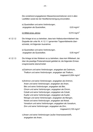 - 20 -




            Die vorstehend angegebenen Massenkonzentrationen sind in allen
            Lastfällen sowie bei der Heizflächenreinigung einzuhalten.


            e) Quecksilber und seine Verbindungen,
             angegeben als Quecksilber,                              0,03 mg/m³


            im Mittel eines Jahres:                                 0,015 mg/m3


4.1.2.1.2   Die Anlage ist so zu betreiben, dass kein Halbstundenmittelwert das
            Doppelte der unter Nr. 4.1.2.1.1 genannten Tagesmittelwerte über-
            schreitet, mit folgender Ausnahme:


            e) Quecksilber und seine Verbindungen,
             angegeben als Quecksilber,                              0,05 mg/m3


4.1.2.1.3   Die Anlage ist des Weiteren so zu betreiben, dass kein Mittelwert, der
            über die jeweilige Probenahmezeit gebildet ist, die folgenden Emissi-
            onsgrenzwerte überschreitet:


            a) Cadmium und seine Verbindungen, angegeben als Cadmium,
               Thallium und seine Verbindungen, angegeben als Thallium,
                                                       insgesamt 0,004 mg/m³

            b) Antimon und seine Verbindungen, angegeben als Antimon,
               Arsen und seine Verbindungen, angegeben als Arsen,
               Blei und seine Verbindungen, angegeben als Blei,
               Chrom und seine Verbindungen, angegeben als Chrom,
               Cobalt und seine Verbindungen, angegeben als Cobalt,
               Kupfer und seine Verbindungen, angegeben als Kupfer,
               Mangan und seine Verbindungen, angegeben als Mangan,
               Nickel und seine Verbindungen, angegeben als Nickel,
               Vanadium und seine Verbindungen, angegeben als Vanadium,
               Zinn und seine Verbindungen, angegeben als Zinn,
                                                        insgesamt 0,105 mg/m³


            c) Arsen und seine Verbindungen (außer Arsenwasserstoff),
               angegeben als Arsen,
 