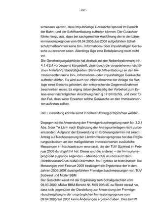 - 227 -




schlossen werden, dass impulshaltige Geräusche speziell im Bereich
der Bahn- und der Schiffsentladung auftreten können. Der Gutachter
führte hierzu aus, dass bei sachgerechter Ausführung der in der Lärm-
immissionsprognose vom 09.04.2008/Juli 2008 aufgeführten Schall-
schutzmaßnahmen keine ton-, informations- oder impulshaltigen Geräu-
sche zu erwarten seien. Allerdings läge eine Detailplanung noch nicht
vor.
Die Genehmigungsbehörde hat deshalb mit der Nebenbestimmung Nr.
4.1.4.2.4 vorbeugend klargestellt, dass durch die vorgesehenen nächtli-
chen Anliefer-/Entladetätigkeiten (Bahn-/Schiffsentladung) an den Im-
missionsorten keine ton-, informations- oder impulshaltigen Geräusche
auftreten dürfen. Es wird auch vor Inbetriebnahme der Anlage die Vor-
lage eines Berichts gefordert, der entsprechende Gegenmaßnahmen
beschreiben muss. Es erging dabei gleichzeitig der Vorbehalt zum Er-
lass einer nachträglichen Anordnung nach § 17 BImSchG, und zwar für
den Fall, dass wider Erwarten solche Geräusche an den Immissionsor-
ten auftreten sollten.

Der Einwendung konnte somit in vollem Umfang entsprochen werden.


Dagegen ist die Anwendung der Fremdgeräuschregelung nach Nr. 3.2.1
Abs. 5 der TA Lärm nach Ergänzung der Antragsunterlagen nicht zu be-
anstanden. Aufgrund der Einwendung im Erörterungstermin mit einem
Antrag auf Nachbesserung der Lärmimmissionsprognose hat das Regie-
rungspräsidium an den maßgeblichen Immissionsorten zusätzliche
Messungen im Nachtzeitraum veranlasst, die der TÜV Südwest im Feb-
ruar 2009 durchgeführt hat. Dieser und die anderen – der Immissions-
prognose zugrunde liegenden – Messberichte wurden auch dem
Rechtsbeistand des BUND übermittelt. Im Ergebnis ist festzuhalten: Die
Messungen vom Februar 2009 bestätigen die Ergebnisse der in den
Jahren 2006-2007 durchgeführten Fremdgeräuschmessungen von TÜV
Südwest und Müller BBM.
Der Gutachter weist mit der Ergänzung zum Schallgutachten vom
09.03.2009, Müller BBM-Bericht Nr. M65 096/45, zu Recht darauf hin,
dass sich gegenüber der Darstellung zur Anwendung der Fremdge-
räuschregelung in der ursprünglichen Immissionsprognose vom
09.04.2008/Juli 2008 keine Änderungen ergeben haben. Dies betrifft
 