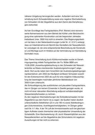 - 231 -




näheren Umgebung hervorgerufen werden. Außerdem wird eine Ver-
schattung durch Schwadenbildung sowie eine negative Wechselwirkung
von Schwaden mit der Abgasfahne aus dem Kamin des Dampferzeu-
gers befürchtet.


Auf der Grundlage des Fachgutachtens (Prof. Werner) sind nennens-
werte Keimemissionen aus dem Betrieb der Kühler unter Berücksichti-
gung einer optimierten Konstruktion und der begrenzten Jahresbe-
triebsdauer (max. 3000 h/a) nicht zu erwarten. Das Regierungspräsidi-
um hat dazu in den Nebenbestimmungen (unter Nr. 4.1.2.9.1) verlangt,
dass vor Inbetriebnahme ein Bericht des Herstellers der Nasszellenküh-
ler vorzulegen ist, der eine entsprechende Beschreibung der Konstrukti-
on und Montage auch im Hinblick auf die Verhinderung von Keimbildung
beinhalten muss.


Das Thema Verschattung durch Kühlturmschwaden wurde im Geneh-
migungsantrag mittels Fachgutachten der Fa. Müller BBM vom
13.06.2008 („Auswirkungsbetrachtung zu den Schwaden der Nasszel-
lenkühler auf Basis orientierender Ausbreitungsrechnungen“) abge-
deckt. Dort wurde neben dem hinsichtlich der Ausbreitungsbedingungen
repräsentativen Jahr 2002 die Häufigkeit sichtbarer Schwaden sowohl
für den Extremsommer 2003 als auch für eine mögliche Vollausschöp-
fung der beantragten maximalen jährlichen Betriebsdauer von
3000 h/Jahr untersucht.
Als Schlussfolgerung des ausführlichen und plausiblen Fachgutachtens,
das im Übrigen von keinem Einwender in Zweifel gezogen wurde, ist
nicht mit einer relevanten Abschattung aufgrund vorhabensbedingter
Wasserdampfschwaden zu rechnen.
Zu den negativen Wechselwirkungen der Kühlzellenschwaden mit der
Abgasfahne aus dem Kamin ist zu sagen: die Quellen haben deutlich
unterschiedliche Ableithöhen (23 m und 180 m) sowie Ableitbedingun-
gen (Volumenströme, Austrittsgeschwindigkeiten). Im Übrigen gelten
nach Nr. 4.1 Abs. 4 der TA Luft die Immissionswerte auch bei gleichzei-
tigem Auftreten sowie chemischer oder physikalischer Umwandlung der
Schadstoffe. Eine Wechselwirkung z.B. durch Wassertröpfchen aus den
Nasszellenkühlern auf die Abgasfahne des Schornsteins mit negativen
Auswirkungen ist hier nicht zu erkennen.
 