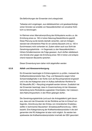 - 232 -




        Die Befürchtungen der Einwender sind unbegründet.


        Teilweise wird vorgetragen, aus städtebaulichen und gewässerökologi-
        schen Gründen sei anstelle von Nasszellenkühlern ein einzelner Kühl-
        turm zu bevorzugen.


        Im Rahmen einer Alternativenprüfung des Kühlsystems wurde u.a. die
        Errichtung eines ca. 160 m hohen Naturzug-Nasskühlturms geprüft.
        Diese Planung wurde bereits deshalb verworfen, weil am Anlagen-
        standort der erforderliche Platz für ein solches Bauwerk (mit ca. 100 m
        Durchmesser) nicht vorhanden ist. Zudem wären auch aus Sicht der
        Genehmigungsbehörde – im Gegensatz zu den Nasszellenkühlern –
        höhere Schallemissionen die Folge gewesen. Auch dürften städtebauli-
        che Gründe eher gegen die Errichtung eines 160 m hohen und entspre-
        chend massiven Bauwerks sprechen.


        Dieser Einwendung kann daher nicht abgeholfen werden

6.5.8   Abfall- und Abwasserentsorgung

        Ein Einwender beantragte im Erörterungstermin zu prüfen, inwieweit die
        Kraftwerksnebenprodukte Gips, Flug- und Nassasche wegen hoher
        Schwermetallgehalte in der Kohle noch als Recyclingmaterial eingestuft
        und in die drei Kategorien einer im Aufbau befindlichen Richtlinie für
        RC-Baustoffe (RC = Recycling) eingeteilt werden können. Zusätzlich hat
        der Einwender beantragt, dass im Zusammenhang mit der Abwasser-
        behandlung keine Rückstände zugesetzter Chemikalien, hier insbeson-
        dere Natriumhypochlorit, in den Rhein gelangen dürfen.


        Die Genehmigungsbehörde (und auch die Antragstellerin) geht davon
        aus, dass sich der Einwender mit der Richtlinie auf die im Entwurf vor-
        liegende „Verordnung über den Einbau von mineralischen Ersatzbau-
        stoffen in technischen Bauwerken“ (Ersatzbaustoffverordnung – EBV)
        bezieht. Eine Kategorisierung der Kraftwerksnebenprodukte in die dort
        genannten drei RC-Kategorien ist aber nicht möglich. So werden bei-
        spielsweise die Kraftwerksnebenprodukte innerhalb der EBV gesondert
 