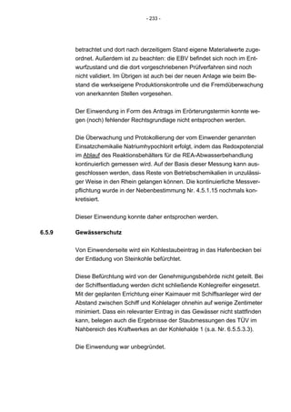 - 233 -




        betrachtet und dort nach derzeitigem Stand eigene Materialwerte zuge-
        ordnet. Außerdem ist zu beachten: die EBV befindet sich noch im Ent-
        wurfzustand und die dort vorgeschriebenen Prüfverfahren sind noch
        nicht validiert. Im Übrigen ist auch bei der neuen Anlage wie beim Be-
        stand die werkseigene Produktionskontrolle und die Fremdüberwachung
        von anerkannten Stellen vorgesehen.


        Der Einwendung in Form des Antrags im Erörterungstermin konnte we-
        gen (noch) fehlender Rechtsgrundlage nicht entsprochen werden.


        Die Überwachung und Protokollierung der vom Einwender genannten
        Einsatzchemikalie Natriumhypochlorit erfolgt, indem das Redoxpotenzial
        im Ablauf des Reaktionsbehälters für die REA-Abwasserbehandlung
        kontinuierlich gemessen wird. Auf der Basis dieser Messung kann aus-
        geschlossen werden, dass Reste von Betriebschemikalien in unzulässi-
        ger Weise in den Rhein gelangen können. Die kontinuierliche Messver-
        pflichtung wurde in der Nebenbestimmung Nr. 4.5.1.15 nochmals kon-
        kretisiert.


        Dieser Einwendung konnte daher entsprochen werden.

6.5.9   Gewässerschutz

        Von Einwenderseite wird ein Kohlestaubeintrag in das Hafenbecken bei
        der Entladung von Steinkohle befürchtet.


        Diese Befürchtung wird von der Genehmigungsbehörde nicht geteilt. Bei
        der Schiffsentladung werden dicht schließende Kohlegreifer eingesetzt.
        Mit der geplanten Errichtung einer Kaimauer mit Schiffsanleger wird der
        Abstand zwischen Schiff und Kohlelager ohnehin auf wenige Zentimeter
        minimiert. Dass ein relevanter Eintrag in das Gewässer nicht stattfinden
        kann, belegen auch die Ergebnisse der Staubmessungen des TÜV im
        Nahbereich des Kraftwerkes an der Kohlehalde 1 (s.a. Nr. 6.5.5.3.3).


        Die Einwendung war unbegründet.
 