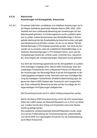 - 234 -




6.5.10     Naturschutz
           Auswirkungen auf Schutzgebiete, Artenschutz


6.5.10.1   Einwender befürchten unmittelbare und mittelbare Auswirkungen auf in
           der Region befindliche geschützte Gebiete (Natura 2000, NSG, LSG).
           Deshalb wird eine umfassende Bewertung der Auswirkungen auf den
           Naturhaushalt gefordert. Im Erörterungstermin wurde zusätzlich gefor-
           dert zu prüfen, welche Komponenten des Stickstoffeintrags in Schutz-
           gebiete überhaupt bei der Zusatzbelastung berechnet wurden und ggfs.
           eine Neuberechnung erfordern würden. Es sei nur ein kleiner Teil des
           Stickstoffeintrags in FFH-Gebiete betrachtet worden. Aus Sicht der Ein-
           wender sei zu erwarten, dass die zusätzlichen Stickstoffeinträge zu er-
           heblichen Beeinträchtigungen in FFH-Gebieten führen, auch weil die
           Vorbelastungen bereits die „Critical Loads“ erreichten bzw. überschrit-
           ten. Eine Angabe der vorhabensbedingten Deposition wurde gefordert.


           Aus Sicht der Genehmigungsbehörde hat die Antragstellerin so ausführ-
           liche Unterlagen vorgelegt (UVU, Natura 2000-Vorprüfung), dass den
           zuständigen Fachbehörden eine umfassende Prüfung und Bewertung
           der Auswirkungen der Neuanlage Block 9 auf die Schutzgebiete im Be-
           urteilungsgebiet ermöglicht wurde. Demnach sind nach einhelliger Mei-
           nung der beteiligten Fachbehörden erhebliche Beeinträchtigungen der
           genannten Natura 2000-Gebiete aller Voraussicht nach ausgeschlos-
           sen. Eine umfassende Bewertung hat also auf der Grundlage der An-
           tragsunterlagen mit Ergänzungen stattgefunden.


           Der Einwendung konnte somit in vollem Umfang entsprochen werden.


           Die für die Natura 2000-Voruntersuchung und für die UVU verwendeten
           Daten der LUBW weisen die Stickstoff-Deposition nur in Form von Nitrat
           aus. Insofern konnte dem Antrag von Einwendern nach einer Neube-
           trachtung gefolgt werden.
           Die zusätzliche vorhabensbedingte Stickstoff-Deposition wurde, basie-
           rend auf der Fortschreibung der Immissionsprognose Luftschadstoffe
           vom 06.03.2009, mit ungünstigsten Annahmen für die Zusatzbelastung
           durch Block 9 berechnet:
 