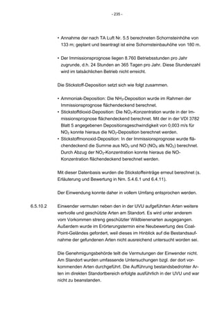 - 235 -




           • Annahme der nach TA Luft Nr. 5.5 berechneten Schornsteinhöhe von
             133 m; geplant und beantragt ist eine Schornsteinbauhöhe von 180 m.


           • Der Immissionsprognose liegen 8.760 Betriebsstunden pro Jahr
             zugrunde, d.h. 24 Stunden an 365 Tagen pro Jahr. Diese Stundenzahl
             wird im tatsächlichen Betrieb nicht erreicht.


           Die Stickstoff-Deposition setzt sich wie folgt zusammen.


           • Ammoniak-Deposition: Die NH3-Deposition wurde im Rahmen der
             Immissionsprognose flächendeckend berechnet.
           • Stickstoffdioxid-Deposition: Die NO2-Konzentration wurde in der Im-
             missionsprognose flächendeckend berechnet. Mit der in der VDI 3782
             Blatt 5 angegebenen Depositionsgeschwindigkeit von 0,003 m/s für
             NO2 konnte hieraus die NO2-Deposition berechnet werden.
           • Stickstoffmonoxid-Deposition: In der Immissionsprognose wurde flä-
             chendeckend die Summe aus NO2 und NO (NOX als NO2) berechnet.
             Durch Abzug der NO2-Konzentration konnte hieraus die NO-
             Konzentration flächendeckend berechnet werden.


           Mit dieser Datenbasis wurden die Stickstoffeinträge erneut berechnet (s.
           Erläuterung und Bewertung in Nrn. 5.4.6.1 und 6.4.11).

           Der Einwendung konnte daher in vollem Umfang entsprochen werden.


6.5.10.2   Einwender vermuten neben den in der UVU aufgeführten Arten weitere
           wertvolle und geschützte Arten am Standort. Es wird unter anderem
           vom Vorkommen streng geschützter Wildbienenarten ausgegangen.
           Außerdem wurde im Erörterungstermin eine Neubewertung des Coal-
           Point-Geländes gefordert, weil dieses im Hinblick auf die Bestandsauf-
           nahme der gefundenen Arten nicht ausreichend untersucht worden sei.


           Die Genehmigungsbehörde teilt die Vermutungen der Einwender nicht.
           Am Standort wurden umfassende Untersuchungen bzgl. der dort vor-
           kommenden Arten durchgeführt. Die Aufführung bestandsbedrohter Ar-
           ten im direkten Standortbereich erfolgte ausführlich in der UVU und war
           nicht zu beanstanden.
 