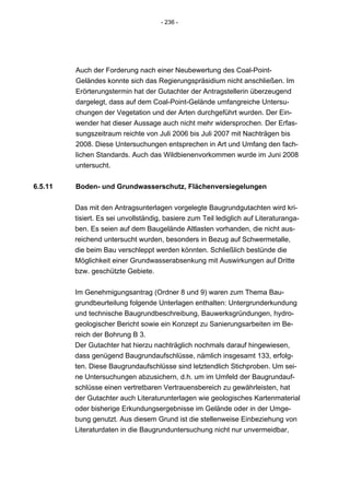 - 236 -




         Auch der Forderung nach einer Neubewertung des Coal-Point-
         Geländes konnte sich das Regierungspräsidium nicht anschließen. Im
         Erörterungstermin hat der Gutachter der Antragstellerin überzeugend
         dargelegt, dass auf dem Coal-Point-Gelände umfangreiche Untersu-
         chungen der Vegetation und der Arten durchgeführt wurden. Der Ein-
         wender hat dieser Aussage auch nicht mehr widersprochen. Der Erfas-
         sungszeitraum reichte von Juli 2006 bis Juli 2007 mit Nachträgen bis
         2008. Diese Untersuchungen entsprechen in Art und Umfang den fach-
         lichen Standards. Auch das Wildbienenvorkommen wurde im Juni 2008
         untersucht.


6.5.11   Boden- und Grundwasserschutz, Flächenversiegelungen


         Das mit den Antragsunterlagen vorgelegte Baugrundgutachten wird kri-
         tisiert. Es sei unvollständig, basiere zum Teil lediglich auf Literaturanga-
         ben. Es seien auf dem Baugelände Altlasten vorhanden, die nicht aus-
         reichend untersucht wurden, besonders in Bezug auf Schwermetalle,
         die beim Bau verschleppt werden könnten. Schließlich bestünde die
         Möglichkeit einer Grundwasserabsenkung mit Auswirkungen auf Dritte
         bzw. geschützte Gebiete.


         Im Genehmigungsantrag (Ordner 8 und 9) waren zum Thema Bau-
         grundbeurteilung folgende Unterlagen enthalten: Untergrunderkundung
         und technische Baugrundbeschreibung, Bauwerksgründungen, hydro-
         geologischer Bericht sowie ein Konzept zu Sanierungsarbeiten im Be-
         reich der Bohrung B 3.
         Der Gutachter hat hierzu nachträglich nochmals darauf hingewiesen,
         dass genügend Baugrundaufschlüsse, nämlich insgesamt 133, erfolg-
         ten. Diese Baugrundaufschlüsse sind letztendlich Stichproben. Um sei-
         ne Untersuchungen abzusichern, d.h. um im Umfeld der Baugrundauf-
         schlüsse einen vertretbaren Vertrauensbereich zu gewährleisten, hat
         der Gutachter auch Literaturunterlagen wie geologisches Kartenmaterial
         oder bisherige Erkundungsergebnisse im Gelände oder in der Umge-
         bung genutzt. Aus diesem Grund ist die stellenweise Einbeziehung von
         Literaturdaten in die Baugrunduntersuchung nicht nur unvermeidbar,
 