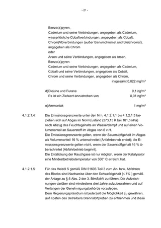 - 21 -




              Benzo(a)pyren,
              Cadmium und seine Verbindungen, angegeben als Cadmium,
              wasserlösliche Cobaltverbindungen, angegeben als Cobalt,
              Chrom(VI)verbindungen (außer Bariumchromat und Bleichromat),
              angegeben als Chrom
              oder
              Arsen und seine Verbindungen, angegeben als Arsen,
              Benzo(a)pyren
              Cadmium und seine Verbindungen, angegeben als Cadmium,
              Cobalt und seine Verbindungen, angegeben als Cobalt,
              Chrom und seine Verbindungen, angegeben als Chrom,
                                                       insgesamt 0,022 mg/m³


            d) Dioxine und Furane                                    0,1 ng/m³
               Es ist ein Zielwert anzustreben von                  0,01 ng/m³


            e)Ammoniak                                                 1 mg/m³


4.1.2.1.4   Die Emissionsgrenzwerte unter den Nrn. 4.1.2.1.1 bis 4.1.2.1.3 be-
            ziehen sich auf Abgas im Normzustand (273,15 K bei 101,3 kPa)
            nach Abzug des Feuchtegehalts an Wasserdampf und auf einen Vo-
            lumenanteil an Sauerstoff im Abgas von 6 v.H.
            Die Emissionsgrenzwerte gelten, wenn der Sauerstoffgehalt im Abgas
            als Volumenanteil 16 % unterschreitet (Anfahrbetrieb endet); die E-
            missionsgrenzwerte gelten nicht, wenn der Sauerstoffgehalt 16 % ü-
            berschreitet (Abfahrbetrieb beginnt).
            Die Entstickung der Rauchgase ist nur möglich, wenn der Katalysator
            eine Mindestbetriebstemperatur von 300° C erreicht hat.


4.1.2.1.5   Für das Heizöl S gemäß DIN 51603 Teil 3 zum An- bzw. Abfahren
            des Blocks sind Nachweise über den Schwefelgehalt (≤ 1% ) gemäß
            der Anlage zu § 5 Abs. 2 der 3. BImSchV zu führen. Die Aufzeich-
            nungen darüber sind mindestens drei Jahre aufzubewahren und auf
            Verlangen der Genehmigungsbehörde vorzulegen.
            Dem Regierungspräsidium ist jederzeit die Möglichkeit zu gewähren,
            auf Kosten des Betreibers Brennstoffproben zu entnehmen und diese
 