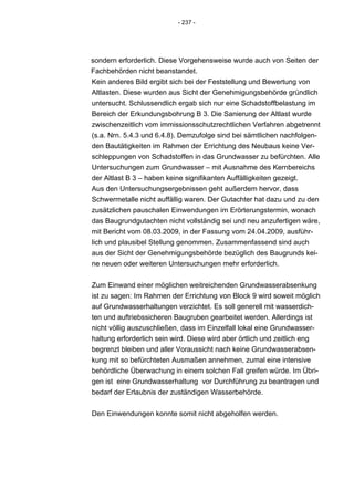 - 237 -




sondern erforderlich. Diese Vorgehensweise wurde auch von Seiten der
Fachbehörden nicht beanstandet.
Kein anderes Bild ergibt sich bei der Feststellung und Bewertung von
Altlasten. Diese wurden aus Sicht der Genehmigungsbehörde gründlich
untersucht. Schlussendlich ergab sich nur eine Schadstoffbelastung im
Bereich der Erkundungsbohrung B 3. Die Sanierung der Altlast wurde
zwischenzeitlich vom immissionsschutzrechtlichen Verfahren abgetrennt
(s.a. Nrn. 5.4.3 und 6.4.8). Demzufolge sind bei sämtlichen nachfolgen-
den Bautätigkeiten im Rahmen der Errichtung des Neubaus keine Ver-
schleppungen von Schadstoffen in das Grundwasser zu befürchten. Alle
Untersuchungen zum Grundwasser – mit Ausnahme des Kernbereichs
der Altlast B 3 – haben keine signifikanten Auffälligkeiten gezeigt.
Aus den Untersuchungsergebnissen geht außerdem hervor, dass
Schwermetalle nicht auffällig waren. Der Gutachter hat dazu und zu den
zusätzlichen pauschalen Einwendungen im Erörterungstermin, wonach
das Baugrundgutachten nicht vollständig sei und neu anzufertigen wäre,
mit Bericht vom 08.03.2009, in der Fassung vom 24.04.2009, ausführ-
lich und plausibel Stellung genommen. Zusammenfassend sind auch
aus der Sicht der Genehmigungsbehörde bezüglich des Baugrunds kei-
ne neuen oder weiteren Untersuchungen mehr erforderlich.


Zum Einwand einer möglichen weitreichenden Grundwasserabsenkung
ist zu sagen: Im Rahmen der Errichtung von Block 9 wird soweit möglich
auf Grundwasserhaltungen verzichtet. Es soll generell mit wasserdich-
ten und auftriebssicheren Baugruben gearbeitet werden. Allerdings ist
nicht völlig auszuschließen, dass im Einzelfall lokal eine Grundwasser-
haltung erforderlich sein wird. Diese wird aber örtlich und zeitlich eng
begrenzt bleiben und aller Voraussicht nach keine Grundwasserabsen-
kung mit so befürchteten Ausmaßen annehmen, zumal eine intensive
behördliche Überwachung in einem solchen Fall greifen würde. Im Übri-
gen ist eine Grundwasserhaltung vor Durchführung zu beantragen und
bedarf der Erlaubnis der zuständigen Wasserbehörde.


Den Einwendungen konnte somit nicht abgeholfen werden.
 