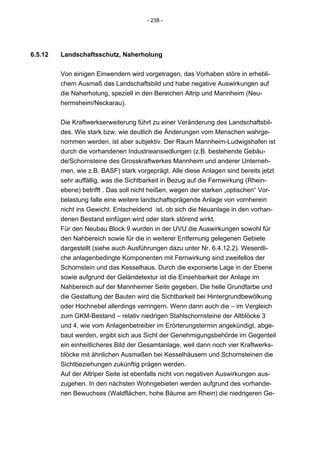 - 238 -




6.5.12   Landschaftsschutz, Naherholung


         Von einigen Einwendern wird vorgetragen, das Vorhaben störe in erhebli-
         chem Ausmaß das Landschaftsbild und habe negative Auswirkungen auf
         die Naherholung, speziell in den Bereichen Altrip und Mannheim (Neu-
         hermsheim/Neckarau).


         Die Kraftwerkserweiterung führt zu einer Veränderung des Landschaftsbil-
         des. Wie stark bzw. wie deutlich die Änderungen vom Menschen wahrge-
         nommen werden, ist aber subjektiv. Der Raum Mannheim-Ludwigshafen ist
         durch die vorhandenen Industrieansiedlungen (z.B. bestehende Gebäu-
         de/Schornsteine des Grosskraftwerkes Mannheim und anderer Unterneh-
         men, wie z.B. BASF) stark vorgeprägt. Alle diese Anlagen sind bereits jetzt
         sehr auffällig, was die Sichtbarkeit in Bezug auf die Fernwirkung (Rhein-
         ebene) betrifft . Das soll nicht heißen, wegen der starken „optischen“ Vor-
         belastung falle eine weitere landschaftsprägende Anlage von vornherein
         nicht ins Gewicht. Entscheidend ist, ob sich die Neuanlage in den vorhan-
         denen Bestand einfügen wird oder stark störend wirkt.
         Für den Neubau Block 9 wurden in der UVU die Auswirkungen sowohl für
         den Nahbereich sowie für die in weiterer Entfernung gelegenen Gebiete
         dargestellt (siehe auch Ausführungen dazu unter Nr. 6.4.12.2). Wesentli-
         che anlagenbedingte Komponenten mit Fernwirkung sind zweifellos der
         Schornstein und das Kesselhaus. Durch die exponierte Lage in der Ebene
         sowie aufgrund der Geländetextur ist die Einsehbarkeit der Anlage im
         Nahbereich auf der Mannheimer Seite gegeben. Die helle Grundfarbe und
         die Gestaltung der Bauten wird die Sichtbarkeit bei Hintergrundbewölkung
         oder Hochnebel allerdings verringern. Wenn dann auch die – im Vergleich
         zum GKM-Bestand – relativ niedrigen Stahlschornsteine der Altblöcke 3
         und 4, wie vom Anlagenbetreiber im Erörterungstermin angekündigt, abge-
         baut werden, ergibt sich aus Sicht der Genehmigungsbehörde im Gegenteil
         ein einheitlicheres Bild der Gesamtanlage, weil dann noch vier Kraftwerks-
         blöcke mit ähnlichen Ausmaßen bei Kesselhäusern und Schornsteinen die
         Sichtbeziehungen zukünftig prägen werden.
         Auf der Altriper Seite ist ebenfalls nicht von negativen Auswirkungen aus-
         zugehen. In den nächsten Wohngebieten werden aufgrund des vorhande-
         nen Bewuchses (Waldflächen, hohe Bäume am Rhein) die niedrigeren Ge-
 