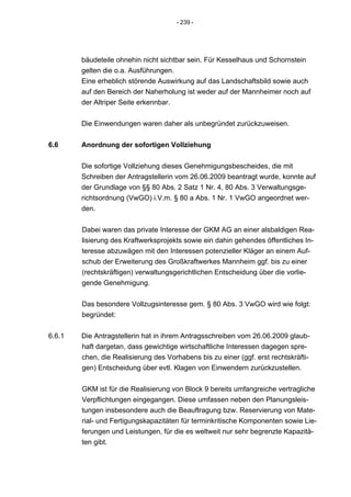 - 239 -




        bäudeteile ohnehin nicht sichtbar sein. Für Kesselhaus und Schornstein
        gelten die o.a. Ausführungen.
        Eine erheblich störende Auswirkung auf das Landschaftsbild sowie auch
        auf den Bereich der Naherholung ist weder auf der Mannheimer noch auf
        der Altriper Seite erkennbar.


        Die Einwendungen waren daher als unbegründet zurückzuweisen.


6.6     Anordnung der sofortigen Vollziehung


        Die sofortige Vollziehung dieses Genehmigungsbescheides, die mit
        Schreiben der Antragstellerin vom 26.06.2009 beantragt wurde, konnte auf
        der Grundlage von §§ 80 Abs. 2 Satz 1 Nr. 4, 80 Abs. 3 Verwaltungsge-
        richtsordnung (VwGO) i.V.m. § 80 a Abs. 1 Nr. 1 VwGO angeordnet wer-
        den.


        Dabei waren das private Interesse der GKM AG an einer alsbaldigen Rea-
        lisierung des Kraftwerksprojekts sowie ein dahin gehendes öffentliches In-
        teresse abzuwägen mit den Interessen potenzieller Kläger an einem Auf-
        schub der Erweiterung des Großkraftwerkes Mannheim ggf. bis zu einer
        (rechtskräftigen) verwaltungsgerichtlichen Entscheidung über die vorlie-
        gende Genehmigung.


        Das besondere Vollzugsinteresse gem. § 80 Abs. 3 VwGO wird wie folgt:
        begründet:


6.6.1   Die Antragstellerin hat in ihrem Antragsschreiben vom 26.06.2009 glaub-
        haft dargetan, dass gewichtige wirtschaftliche Interessen dagegen spre-
        chen, die Realisierung des Vorhabens bis zu einer (ggf. erst rechtskräfti-
        gen) Entscheidung über evtl. Klagen von Einwendern zurückzustellen.


        GKM ist für die Realisierung von Block 9 bereits umfangreiche vertragliche
        Verpflichtungen eingegangen. Diese umfassen neben den Planungsleis-
        tungen insbesondere auch die Beauftragung bzw. Reservierung von Mate-
        rial- und Fertigungskapazitäten für terminkritische Komponenten sowie Lie-
        ferungen und Leistungen, für die es weltweit nur sehr begrenzte Kapazitä-
        ten gibt.
 