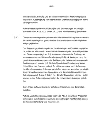 - 241 -




         wenn sich die Errichtung und die Inbetriebnahme des Kraftwerksprojekts
         wegen der Ausschöpfung von Rechtsmitteln (Verwaltungsklage) um Jahre
         verzögern würde.


         Auf die diesbezüglichen Ausführungen und Erläuterungen im Antrags-
         schreiben vom 26.06.2009 (unter Ziff. 2) wird insoweit Bezug genommen.


6.6.3.   Diesem schwerwiegenden privaten wie öffentlichen Vollzugsinteresse steht
         ein deutlich geringer zu gewichtendes Suspensivinteresse der möglichen
         Kläger gegenüber.

         Das Regierungspräsidium geht auf der Grundlage der Entscheidungsgrün-
         de, dabei vor allem auch der rechtlichen Bewertung der rechtzeitig erhobe-
         nen Einwendungen (vgl. Nr. 6.5), davon aus, dass auf die Erteilung der
         immissionsschutzrechtlichen Genehmigung für Block 9 entsprechend den
         gesetzlichen Anforderungen unter Beifügung der Nebenbestimmungen ein
         Rechtsanspruch besteht (§ 6 BImSchG) und diese Entscheidung keine
         drittschützenden Normen verletzt. Es ist insbesondere nach Auffassung
         der Genehmigungsbehörde auszuschließen, dass das Vorhaben zu schäd-
         lichen Umweltauswirkungen führen kann und damit die Schutzpflicht des
         Betreibers nach § 5 Abs. 1 Satz 1 Nr.1 BImSchG verletzen könnte. Hierfür
         wurden in den Entscheidungsgründen die notwendigen Aussagen getrof-
         fen.


         Dem Antrag auf Anordnung der sofortigen Vollziehung war daher statt-
         zugeben.


         Auf die Möglichkeit eines Antrags nach § 80 Abs. 5 VwGO auf Wiederher-
         stellung der aufschiebenden Wirkung eines etwaigen Rechtsmittels gegen
         die Hauptentscheidung wird hingewiesen.
 
