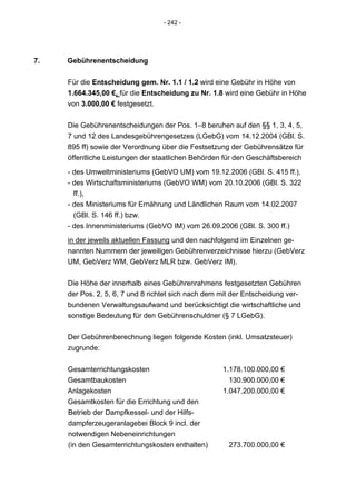 - 242 -




7.   Gebührenentscheidung


     Für die Entscheidung gem. Nr. 1.1 / 1.2 wird eine Gebühr in Höhe von
     1.664.345,00 €, für die Entscheidung zu Nr. 1.8 wird eine Gebühr in Höhe
     von 3.000,00 € festgesetzt.


     Die Gebührenentscheidungen der Pos. 1–8 beruhen auf den §§ 1, 3, 4, 5,
     7 und 12 des Landesgebührengesetzes (LGebG) vom 14.12.2004 (GBl. S.
     895 ff) sowie der Verordnung über die Festsetzung der Gebührensätze für
     öffentliche Leistungen der staatlichen Behörden für den Geschäftsbereich

     - des Umweltministeriums (GebVO UM) vom 19.12.2006 (GBl. S. 415 ff.),
     - des Wirtschaftsministeriums (GebVO WM) vom 20.10.2006 (GBl. S. 322
       ff.),
     - des Ministeriums für Ernährung und Ländlichen Raum vom 14.02.2007
       (GBl. S. 146 ff.) bzw.
     - des Innenministeriums (GebVO IM) vom 26.09.2006 (GBl. S. 300 ff.)

     in der jeweils aktuellen Fassung und den nachfolgend im Einzelnen ge-
     nannten Nummern der jeweiligen Gebührenverzeichnisse hierzu (GebVerz
     UM, GebVerz WM, GebVerz MLR bzw. GebVerz IM).


     Die Höhe der innerhalb eines Gebührenrahmens festgesetzten Gebühren
     der Pos. 2, 5, 6, 7 und 8 richtet sich nach dem mit der Entscheidung ver-
     bundenen Verwaltungsaufwand und berücksichtigt die wirtschaftliche und
     sonstige Bedeutung für den Gebührenschuldner (§ 7 LGebG).


     Der Gebührenberechnung liegen folgende Kosten (inkl. Umsatzsteuer)
     zugrunde:


     Gesamterrichtungskosten                         1.178.100.000,00 €
     Gesamtbaukosten                                   130.900.000,00 €
     Anlagekosten                                    1.047.200.000,00 €
     Gesamtkosten für die Errichtung und den
     Betrieb der Dampfkessel- und der Hilfs-
     dampferzeugeranlagebei Block 9 incl. der
     notwendigen Nebeneinrichtungen
     (in den Gesamterrichtungskosten enthalten)        273.700.000,00 €
 