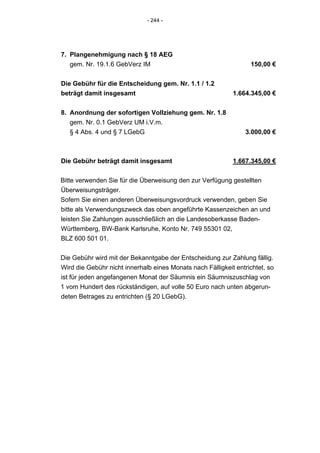 - 244 -




7. Plangenehmigung nach § 18 AEG
   gem. Nr. 19.1.6 GebVerz IM                                     150,00 €


Die Gebühr für die Entscheidung gem. Nr. 1.1 / 1.2
beträgt damit insgesamt                                     1.664.345,00 €


8. Anordnung der sofortigen Vollziehung gem. Nr. 1.8
   gem. Nr. 0.1 GebVerz UM i.V.m.
   § 4 Abs. 4 und § 7 LGebG                                      3.000,00 €



Die Gebühr beträgt damit insgesamt                          1.667.345,00 €


Bitte verwenden Sie für die Überweisung den zur Verfügung gestellten
Überweisungsträger.
Sofern Sie einen anderen Überweisungsvordruck verwenden, geben Sie
bitte als Verwendungszweck das oben angeführte Kassenzeichen an und
leisten Sie Zahlungen ausschließlich an die Landesoberkasse Baden-
Württemberg, BW-Bank Karlsruhe, Konto Nr. 749 55301 02,
BLZ 600 501 01.


Die Gebühr wird mit der Bekanntgabe der Entscheidung zur Zahlung fällig.
Wird die Gebühr nicht innerhalb eines Monats nach Fälligkeit entrichtet, so
ist für jeden angefangenen Monat der Säumnis ein Säumniszuschlag von
1 vom Hundert des rückständigen, auf volle 50 Euro nach unten abgerun-
deten Betrages zu entrichten (§ 20 LGebG).
 