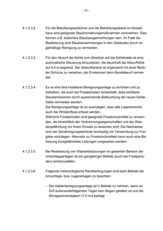 - 23 -




4.1.2.3.2   Für die Bekohlungsecktürme und die Bekohlungsebene im Kessel-
            haus sind geeignete Staubminderungsmaßnahmen vorzusehen. Dies
            können z.B. stationäre Staubsaugeinrichtungen sein. Im Falle der
            Realisierung sind Staubansammlungen in den Gebäuden durch re-
            gelmäßige Reinigung zu vermeiden.


4.1.2.3.3   Für den Abwurf der Kohle vom Absetzer auf die Kohlehalde ist eine
            automatische Steuerung einzusetzen, die dauerhaft die Abwurfhöhe
            auf 0,5 m begrenzt. Der Abwurfbereich ist ergänzend mit einer flexib-
            len Schürze zu versehen, die Emissionen beim Bandabwurf vermei-
            det.


4.1.2.3.4   Es ist eine fest installierte Beregnungsanlage zu errichten und zu
            betreiben, die auch bei Frostperioden sicherstellt, dass sichtbare
            Staubemissionen durch ausreichende Befeuchtung der neuen Kohle-
            halde vermieden werden.
            Die Beregnungsanlage ist so auszulegen, dass alle Lagerbereiche
            auch bei Windeinfluss erfasst werden.
            Während Frostperioden sind geeignete Frostschutzmittel zu verwen-
            den, die hinsichtlich der Verbrennungseigenschaften und der Was-
            sergefährdung vor ihrem Einsatz zu bewerten sind. Die Nachweise
            sind der Genehmigungsbehörde rechtzeitig vor Verwendung zur Frei-
            gabe vorzulegen. Alternativ zu Frostschutzmitteln kann auch eine Be-
            heizung frostgefährdeter Leitungen vorgesehen werden.


4.1.2.3.5   Bei Realisierung von Wasserbedüsungen im gesamten Bereich der
            Umschlagsanlagen ist ein ganzjähriger Betrieb (auch bei Frostperio-
            den) sicherzustellen.


4.1.2.3.6   Folgende meteorologische Randbedingungen sind beim Betrieb der
            Umschlags- bzw. Lageranlagen zu beachten:


            - Die Haldenberegnungsanlage ist in Betrieb zu nehmen, wenn an
              fünf aufeinanderfolgenden Tagen kein Regen gefallen ist und die
              Windgeschwindigkeit >7,5 m/s beträgt.
 