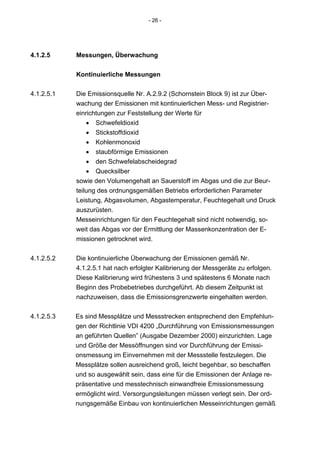- 26 -




4.1.2.5     Messungen, Überwachung


            Kontinuierliche Messungen

4.1.2.5.1   Die Emissionsquelle Nr. A.2.9.2 (Schornstein Block 9) ist zur Über-
            wachung der Emissionen mit kontinuierlichen Mess- und Registrier-
            einrichtungen zur Feststellung der Werte für
                • Schwefeldioxid
                • Stickstoffdioxid
                • Kohlenmonoxid
                • staubförmige Emissionen
                • den Schwefelabscheidegrad
                • Quecksilber
            sowie den Volumengehalt an Sauerstoff im Abgas und die zur Beur-
            teilung des ordnungsgemäßen Betriebs erforderlichen Parameter
            Leistung, Abgasvolumen, Abgastemperatur, Feuchtegehalt und Druck
            auszurüsten.
            Messeinrichtungen für den Feuchtegehalt sind nicht notwendig, so-
            weit das Abgas vor der Ermittlung der Massenkonzentration der E-
            missionen getrocknet wird.


4.1.2.5.2   Die kontinuierliche Überwachung der Emissionen gemäß Nr.
            4.1.2.5.1 hat nach erfolgter Kalibrierung der Messgeräte zu erfolgen.
            Diese Kalibrierung wird frühestens 3 und spätestens 6 Monate nach
            Beginn des Probebetriebes durchgeführt. Ab diesem Zeitpunkt ist
            nachzuweisen, dass die Emissionsgrenzwerte eingehalten werden.


4.1.2.5.3   Es sind Messplätze und Messstrecken entsprechend den Empfehlun-
            gen der Richtlinie VDI 4200 „Durchführung von Emissionsmessungen
            an geführten Quellen” (Ausgabe Dezember 2000) einzurichten. Lage
            und Größe der Messöffnungen sind vor Durchführung der Emissi-
            onsmessung im Einvernehmen mit der Messstelle festzulegen. Die
            Messplätze sollen ausreichend groß, leicht begehbar, so beschaffen
            und so ausgewählt sein, dass eine für die Emissionen der Anlage re-
            präsentative und messtechnisch einwandfreie Emissionsmessung
            ermöglicht wird. Versorgungsleitungen müssen verlegt sein. Der ord-
            nungsgemäße Einbau von kontinuierlichen Messeinrichtungen gemäß
 