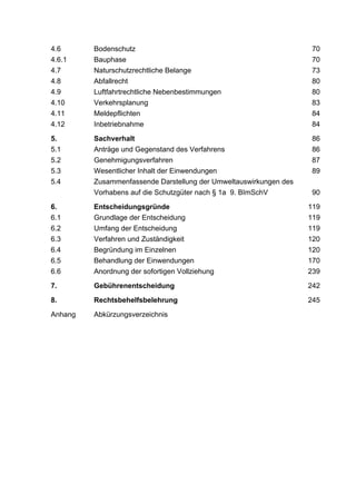 4.6      Bodenschutz                                               70
4.6.1    Bauphase                                                  70
4.7      Naturschutzrechtliche Belange                             73
4.8      Abfallrecht                                               80
4.9      Luftfahrtrechtliche Nebenbestimmungen                     80
4.10     Verkehrsplanung                                           83
4.11     Meldepflichten                                            84
4.12     Inbetriebnahme                                            84

5.       Sachverhalt                                               86
5.1      Anträge und Gegenstand des Verfahrens                     86
5.2      Genehmigungsverfahren                                     87
5.3      Wesentlicher Inhalt der Einwendungen                      89
5.4      Zusammenfassende Darstellung der Umweltauswirkungen des
         Vorhabens auf die Schutzgüter nach § 1a 9. BImSchV         90

6.       Entscheidungsgründe                                       119
6.1      Grundlage der Entscheidung                                119
6.2      Umfang der Entscheidung                                   119
6.3      Verfahren und Zuständigkeit                               120
6.4      Begründung im Einzelnen                                   120
6.5      Behandlung der Einwendungen                               170
6.6      Anordnung der sofortigen Vollziehung                      239

7.       Gebührenentscheidung                                      242

8.       Rechtsbehelfsbelehrung                                    245

Anhang   Abkürzungsverzeichnis
 
