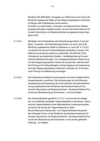- 27 -




            Richtlinie VDI 3950 Blatt 3 (Ausgabe Juni 2003) durch eine nach § 26
            BImSchG zugelassene Stelle ist dem Regierungspräsidium Karlsruhe
            mit Beginn des Probebetriebs nachzuweisen.
            Es dürfen nur solche Mess-, Auswerte- und telemetrischen Übertra-
            gungseinrichtungen installiert werden, die vom Bundesministerium für
            Umwelt, Naturschutz und Reaktorsicherheit als geeignet bekannt ge-
            geben sind.


4.1.2.5.4   Mit Beginn des Probebetriebs des Dampferzeugers Block 9 sind die
            Mess-, Auswerte- und Übertragungseinheiten von einer nach § 26
            BImSchG zugelassenen Stelle zu kalibrieren (s. auch Ziff. 4.1.2.5.2)
            und jährlich einmal auf Funktionsfähigkeit überprüfen zu lassen. Die
            Kalibrierung ist alle drei Jahre zu wiederholen. Die DIN EN 14181
            „Emissionen aus stationären Quellen – Qualitätssicherung für auto-
            matische Messeinrichtungen“ ist in anlagenspezifischer Abstimmung
            mit dem Regierungspräsidium Karlsruhe anzuwenden. Berichte über
            die Prüfung auf Funktionsfähigkeit und das Ergebnis der Kalibrierung
            sind dem Regierungspräsidium Karlsruhe innerhalb von 12 Wochen
            nach Prüfung und Kalibrierung vorzulegen.


4.1.2.5.5   Die fortlaufend ermittelten Emissionswerte sind einem elektronischen
            Auswertesystem zuzuführen. Die Anforderungen an die Erfassung,
            Verarbeitung und Auswertung der kontinuierlichen Emissionsüberwa-
            chung entsprechend den Richtlinien des Bundesministeriums für
            Umwelt, Naturschutz und Reaktorsicherheit – Bundeseinheitliche Pra-
            xis bei der Überwachung der Emissionen – sind einzuhalten.


4.1.2.5.6   Die Jahresmittelwerte gemäß Nr. 4.1.2.1.1 sind auf der Grundlage
            der zu ermittelnden jeweiligen Tagesmittelwerte zu berechnen. Hierzu
            sind die Tagesmittelwerte eines Kalenderjahres zusammenzuzählen
            und durch die Anzahl der Tagesmittelwerte zu teilen.
            Die Ermittlung der Halbstunden- und Tagesmittelwerte hat gemäß
            den Anhängen B bzw. D der Richtlinien des Bundesministeriums für
            Umwelt, Naturschutz und Reaktorsicherheit – Bundeseinheitliche Pra-
            xis bei der Überwachung der Emissionen, in der jeweils geltenden
            Fassung – zu erfolgen.
 