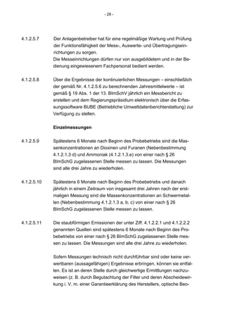 - 28 -




4.1.2.5.7    Der Anlagenbetreiber hat für eine regelmäßige Wartung und Prüfung
             der Funktionsfähigkeit der Mess-, Auswerte- und Übertragungsein-
             richtungen zu sorgen.
             Die Messeinrichtungen dürfen nur von ausgebildetem und in der Be-
             dienung eingewiesenem Fachpersonal bedient werden.


4.1.2.5.8    Über die Ergebnisse der kontinuierlichen Messungen – einschließlich
             der gemäß Nr. 4.1.2.5.6 zu berechnenden Jahresmittelwerte – ist
             gemäß § 19 Abs. 1 der 13. BImSchV jährlich ein Messbericht zu
             erstellen und dem Regierungspräsidium elektronisch über die Erfas-
             sungssoftware BUBE (Betriebliche Umweltdatenberichterstattung) zur
             Verfügung zu stellen.


             Einzelmessungen

4.1.2.5.9    Spätestens 6 Monate nach Beginn des Probebetriebs sind die Mas-
             senkonzentrationen an Dioxinen und Furanen (Nebenbestimmung
             4.1.2.1.3 d) und Ammoniak (4.1.2.1.3.e) von einer nach § 26
             BImSchG zugelassenen Stelle messen zu lassen. Die Messungen
             sind alle drei Jahre zu wiederholen.


4.1.2.5.10   Spätestens 6 Monate nach Beginn des Probebetriebs und danach
             jährlich in einem Zeitraum von insgesamt drei Jahren nach der erst-
             maligen Messung sind die Massenkonzentrationen an Schwermetal-
             len (Nebenbestimmung 4.1.2.1.3 a, b, c) von einer nach § 26
             BImSchG zugelassenen Stelle messen zu lassen.


4.1.2.5.11   Die staubförmigen Emissionen der unter Ziff. 4.1.2.2.1 und 4.1.2.2.2
             genannten Quellen sind spätestens 6 Monate nach Beginn des Pro-
             bebetriebs von einer nach § 26 BImSchG zugelassenen Stelle mes-
             sen zu lassen. Die Messungen sind alle drei Jahre zu wiederholen.


             Sofern Messungen technisch nicht durchführbar sind oder keine ver-
             wertbaren (aussagefähigen) Ergebnisse erbringen, können sie entfal-
             len. Es ist an deren Stelle durch gleichwertige Ermittlungen nachzu-
             weisen (z. B. durch Begutachtung der Filter und deren Abscheidewir-
             kung i. V. m. einer Garantieerklärung des Herstellers, optische Beo-
 
