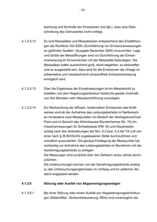 - 29 -




             bachtung und Kontrolle der Emissionen und dgl.), dass eine Über-
             schreitung des Grenzwertes nicht vorliegt.


4.1.2.5.12   Es sind Messplätze und Messstrecken entsprechend den Empfehlun-
             gen der Richtlinie VDI 4200 „Durchführung von Emissionsmessungen
             an geführten Quellen” (Ausgabe Dezember 2000) einzurichten. Lage
             und Größe der Messöffnungen sind vor Durchführung der Emissi-
             onsmessung im Einvernehmen mit der Messstelle festzulegen. Die
             Messplätze sollen ausreichend groß, leicht begehbar, so beschaffen
             und so ausgewählt sein, dass eine für die Emissionen der Anlage re-
             präsentative und messtechnisch einwandfreie Emissionsmessung
             ermöglicht wird.


4.1.2.5.13   Über die Ergebnisse der Einzelmessungen ist ein Messbericht zu
             erstellen und dem Regierungspräsidium Karlsruhe jeweils innerhalb
             von drei Monaten nach Messdurchführung vorzulegen.


4.1.2.5.14   Zur Beobachtung der diffusen, bodennahen Emissionen des Kraft-
             werkes sind ab der Aufnahme des Leistungsbetriebs im Nahbereich
             an mindestens zwei Messpunkten (im Bereich der Werksgrenze/Coal
             Point und im Bereich des Wohnhauses Mundenheimer Str. 70) Im-
             missionsmessungen für Schwebstaub (PM 10) und Staubnieder-
             schlag nach den Anforderungen der Nrn. 4.2 bzw. 4.3 der TA Luft von
             einer nach § 26 BImSchG zugelassenen Stelle durchzuführen und
             monatlich auszuwerten. Die genaue Festlegung der Messpunkte hat
             rechtzeitig vor Aufnahme des Leistungsbetriebs im Benehmen mit der
             Genehmigungsbehörde zu erfolgen.
             Die Messungen sind zunächst über den Zeitraum eines Jahres durch-
             zuführen.
             Die Untersuchungen können von der Genehmigungsbehörde analog
             zu den Untersuchungsergebnissen im Umfang und im zeitlichen Ab-
             stand angepasst werden.


4.1.2.6      Störung oder Ausfall von Abgasreinigungsanlagen

4.1.2.6.1    Bei einer Störung oder einem Ausfall von Abgasreinigungseinrichtun-
             gen (Elektrofilter, Stickoxidreduzierung, REA) sind unverzüglich die
 