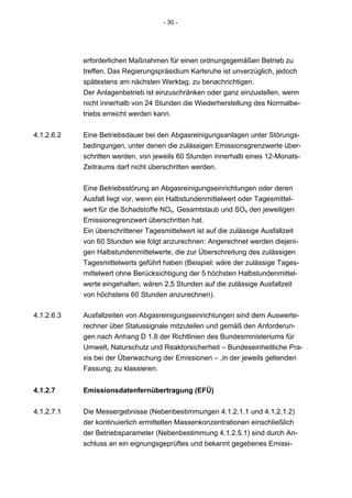 - 30 -




            erforderlichen Maßnahmen für einen ordnungsgemäßen Betrieb zu
            treffen. Das Regierungspräsidium Karlsruhe ist unverzüglich, jedoch
            spätestens am nächsten Werktag, zu benachrichtigen.
            Der Anlagenbetrieb ist einzuschränken oder ganz einzustellen, wenn
            nicht innerhalb von 24 Stunden die Wiederherstellung des Normalbe-
            triebs erreicht werden kann.


4.1.2.6.2   Eine Betriebsdauer bei den Abgasreinigungsanlagen unter Störungs-
            bedingungen, unter denen die zulässigen Emissionsgrenzwerte über-
            schritten werden, von jeweils 60 Stunden innerhalb eines 12-Monats-
            Zeitraums darf nicht überschritten werden.


            Eine Betriebsstörung an Abgasreinigungseinrichtungen oder deren
            Ausfall liegt vor, wenn ein Halbstundenmittelwert oder Tagesmittel-
            wert für die Schadstoffe NOx, Gesamtstaub und SOx den jeweiligen
            Emissionsgrenzwert überschritten hat.
            Ein überschrittener Tagesmittelwert ist auf die zulässige Ausfallzeit
            von 60 Stunden wie folgt anzurechnen: Angerechnet werden diejeni-
            gen Halbstundenmittelwerte, die zur Überschreitung des zulässigen
            Tagesmittelwerts geführt haben (Beispiel: wäre der zulässige Tages-
            mittelwert ohne Berücksichtigung der 5 höchsten Halbstundenmittel-
            werte eingehalten, wären 2,5 Stunden auf die zulässige Ausfallzeit
            von höchstens 60 Stunden anzurechnen).

4.1.2.6.3   Ausfallzeiten von Abgasreinigungseinrichtungen sind dem Auswerte-
            rechner über Statussignale mitzuteilen und gemäß den Anforderun-
            gen nach Anhang D 1.8 der Richtlinien des Bundesministeriums für
            Umwelt, Naturschutz und Reaktorsicherheit – Bundeseinheitliche Pra-
            xis bei der Überwachung der Emissionen – ,in der jeweils geltenden
            Fassung, zu klassieren.


4.1.2.7     Emissionsdatenfernübertragung (EFÜ)

4.1.2.7.1   Die Messergebnisse (Nebenbestimmungen 4.1.2.1.1 und 4.1.2.1.2)
            der kontinuierlich ermittelten Massenkonzentrationen einschließlich
            der Betriebsparameter (Nebenbestimmung 4.1.2.5.1) sind durch An-
            schluss an ein eignungsgeprüftes und bekannt gegebenes Emissi-
 