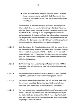 - 32 -




                  Eine „feuchte Kammer“ oberhalb und rund um die Diffusoren
                  ist zu vermeiden, zumal geplant ist, die Diffusoren mit einer
                  vollständigen Tragekonstruktion für die Schalldämpferkulissen
                  einzuhausen.


            Vom Hersteller ist vor Inbetriebnahme ein Bericht anzufertigen der
            dokumentiert, dass und wie die Kühler entsprechend der Forderung
            nach den vorstehenden Sätzen konstruiert und montiert wurden. Der
            Bericht ist vor der Zuleitung an das Regierungspräsidium einem
            sachverständigen Hygieniker zur Prüfung und Beurteilung vorzulegen.
            Das Regierungspräsidium behält sich nach Vorlage des Berichts vor,
            auf Kosten des Betreibers weitere Ermittlungen durchführen zu lassen
            (z.B. messtechnische Überprüfung bzgl. Keimemissionen).


4.1.2.9.2   Nach Beendigung des Ablaufbetriebs müssen sich alle wasserführen-
            den Stellen selbsttätig entleeren. Es dürfen keine stehenden Wasser-
            stellen verbleiben. Eventuell vorhandene Biofilme in den Nasszellen-
            kühlern inklusive der Einbauten sind gründlich abzureinigen. Die Zu-
            gabe von Mikrobioziden und Algiziden beim Betrieb der Nasszellen-
            kühler ist nicht zulässig.


4.1.2.9.3   Zur Vermeidung einer Anreicherung der Nasszellenkühler mit Mikro-
            organismen sind möglichst lange, kontinuierliche Betriebszeiten an-
            zustreben.


4.1.2.9.4   Bei allen Reinigungsarbeiten dürfen nur Geräte (Hochdruckreiniger
            etc.) ohne Zusatz von Desinfektionsmitteln eingesetzt werden.


4.1.2.9.5   Die Betriebszeit der Nasszellenkühler, die pro Jahr max. 3000 Stun-
            den betragen darf, ist der Genehmigungsbehörde innerhalb von
            3 Monaten nach Ablauf eines jeden Betriebsjahrs mitzuteilen.


4.1.2.9.6   Vor Inbetriebnahme der Nasszellenkühler ist dem Regierungspräsidi-
            um ein Überwachungskonzept eines Sachverständigen vorzulegen,
            das die Kontrolle der Einbauten hinsichtlich einer möglichen Ausbil-
            dung sekundärer Keimvermehrungsstellen sowie verbindliche Bege-
            hungsfrequenzen hierzu enthält.
 