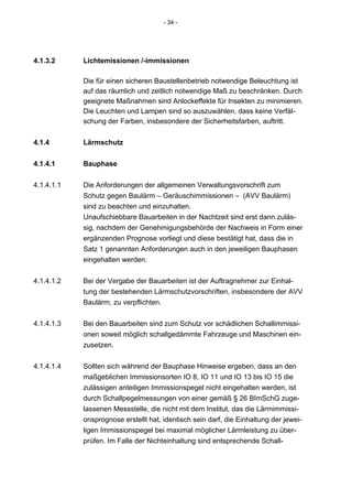 - 34 -




4.1.3.2     Lichtemissionen /-immissionen

            Die für einen sicheren Baustellenbetrieb notwendige Beleuchtung ist
            auf das räumlich und zeitlich notwendige Maß zu beschränken. Durch
            geeignete Maßnahmen sind Anlockeffekte für Insekten zu minimieren.
            Die Leuchten und Lampen sind so auszuwählen, dass keine Verfäl-
            schung der Farben, insbesondere der Sicherheitsfarben, auftritt.

4.1.4       Lärmschutz


4.1.4.1     Bauphase

4.1.4.1.1   Die Anforderungen der allgemeinen Verwaltungsvorschrift zum
            Schutz gegen Baulärm – Geräuschimmissionen – (AVV Baulärm)
            sind zu beachten und einzuhalten.
            Unaufschiebbare Bauarbeiten in der Nachtzeit sind erst dann zuläs-
            sig, nachdem der Genehmigungsbehörde der Nachweis in Form einer
            ergänzenden Prognose vorliegt und diese bestätigt hat, dass die in
            Satz 1 genannten Anforderungen auch in den jeweiligen Bauphasen
            eingehalten werden.


4.1.4.1.2   Bei der Vergabe der Bauarbeiten ist der Auftragnehmer zur Einhal-
            tung der bestehenden Lärmschutzvorschriften, insbesondere der AVV
            Baulärm, zu verpflichten.


4.1.4.1.3   Bei den Bauarbeiten sind zum Schutz vor schädlichen Schallimmissi-
            onen soweit möglich schallgedämmte Fahrzeuge und Maschinen ein-
            zusetzen.


4.1.4.1.4   Sollten sich während der Bauphase Hinweise ergeben, dass an den
            maßgeblichen Immissionsorten IO 8, IO 11 und IO 13 bis IO 15 die
            zulässigen anteiligen Immissionspegel nicht eingehalten werden, ist
            durch Schallpegelmessungen von einer gemäß § 26 BImSchG zuge-
            lassenen Messstelle, die nicht mit dem Institut, das die Lärmimmissi-
            onsprognose erstellt hat, identisch sein darf, die Einhaltung der jewei-
            ligen Immissionspegel bei maximal möglicher Lärmleistung zu über-
            prüfen. Im Falle der Nichteinhaltung sind entsprechende Schall-
 