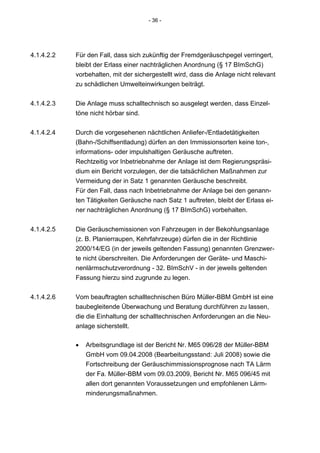 - 36 -




4.1.4.2.2   Für den Fall, dass sich zukünftig der Fremdgeräuschpegel verringert,
            bleibt der Erlass einer nachträglichen Anordnung (§ 17 BImSchG)
            vorbehalten, mit der sichergestellt wird, dass die Anlage nicht relevant
            zu schädlichen Umwelteinwirkungen beiträgt.


4.1.4.2.3   Die Anlage muss schalltechnisch so ausgelegt werden, dass Einzel-
            töne nicht hörbar sind.


4.1.4.2.4   Durch die vorgesehenen nächtlichen Anliefer-/Entladetätigkeiten
            (Bahn-/Schiffsentladung) dürfen an den Immissionsorten keine ton-,
            informations- oder impulshaltigen Geräusche auftreten.
            Rechtzeitig vor Inbetriebnahme der Anlage ist dem Regierungspräsi-
            dium ein Bericht vorzulegen, der die tatsächlichen Maßnahmen zur
            Vermeidung der in Satz 1 genannten Geräusche beschreibt.
            Für den Fall, dass nach Inbetriebnahme der Anlage bei den genann-
            ten Tätigkeiten Geräusche nach Satz 1 auftreten, bleibt der Erlass ei-
            ner nachträglichen Anordnung (§ 17 BImSchG) vorbehalten.


4.1.4.2.5   Die Geräuschemissionen von Fahrzeugen in der Bekohlungsanlage
            (z. B. Planierraupen, Kehrfahrzeuge) dürfen die in der Richtlinie
            2000/14/EG (in der jeweils geltenden Fassung) genannten Grenzwer-
            te nicht überschreiten. Die Anforderungen der Geräte- und Maschi-
            nenlärmschutzverordnung - 32. BImSchV - in der jeweils geltenden
            Fassung hierzu sind zugrunde zu legen.


4.1.4.2.6   Vom beauftragten schalltechnischen Büro Müller-BBM GmbH ist eine
            baubegleitende Überwachung und Beratung durchführen zu lassen,
            die die Einhaltung der schalltechnischen Anforderungen an die Neu-
            anlage sicherstellt.

            •   Arbeitsgrundlage ist der Bericht Nr. M65 096/28 der Müller-BBM
                GmbH vom 09.04.2008 (Bearbeitungsstand: Juli 2008) sowie die
                Fortschreibung der Geräuschimmissionsprognose nach TA Lärm
                der Fa. Müller-BBM vom 09.03.2009, Bericht Nr. M65 096/45 mit
                allen dort genannten Voraussetzungen und empfohlenen Lärm-
                minderungsmaßnahmen.
 