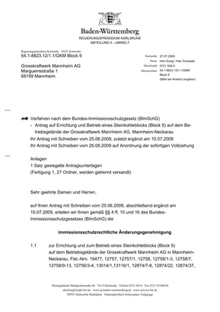 REGIERUNGSPRÄSIDIUM KARLSRUHE
                                                  ABTEILUNG 5 - UMWELT

Regierungspräsidium Karlsruhe · 76247 Karlsruhe
54.1-8823.12/1.1/GKM Block 9                                                                      Karlsruhe 27.07.2009
                                                                                                      Name Herr Essig / Herr Schwaab
Grosskraftwerk Mannheim AG                                                                       Durchwahl 0721 926-0
Marguerrestraße 1                                                                              Aktenzeichen 54.1-8823.12/1.1/GKM
                                                                                                            Block 9
68199 Mannheim
                                                                                                             (Bitte bei Antwort angeben)




       Verfahren nach dem Bundes-Immissionsschutzgesetz (BImSchG)
       - Antrag auf Errichtung und Betrieb eines Steinkohleblocks (Block 9) auf dem Be-
         triebsgelände der Grosskraftwerk Mannheim AG, Mannheim-Neckarau
       Ihr Antrag mit Schreiben vom 25.06.2008, zuletzt ergänzt am 10.07.2009
       Ihr Antrag mit Schreiben vom 26.06.2009 auf Anordnung der sofortigen Vollziehung


       Anlagen
       1 Satz gesiegelte Antragsunterlagen
       (Fertigung 1, 27 Ordner, werden getrennt versandt)



       Sehr geehrte Damen und Herren,


       auf Ihren Antrag mit Schreiben vom 25.06.2008, abschließend ergänzt am
       10.07.2009, erteilen wir Ihnen gemäß §§ 4 ff, 10 und 16 des Bundes-
       Immissionsschutzgesetzes (BImSchG) die


                             immissionsschutzrechtliche Änderungsgenehmigung

       1.1           zur Errichtung und zum Betrieb eines Steinkohleblocks (Block 9)
                     auf dem Betriebsgelände der Grosskraftwerk Mannheim AG in Mannheim-
                     Neckarau, Flst.-Nrn. 19477, 12757, 12757/1, 12758, 12758/1-3, 12758/7,
                     12758/9-13, 12756/3-4, 13014/1,13116/1, 12874/7-8, 12874/22, 12874/37,



                        Dienstgebäude Markgrafenstraße 46 · 76133 Karlsruhe · Telefon 0721 926 0 · Fax 0721 93340250
                                abteilung5@rpk.bwl.de · www.rp.baden-wuerttemberg.de · www.service-bw.de
                                    ÖPNV Haltestelle Marktplatz · Parkmöglichkeit Schlossplatz Tiefgarage
 