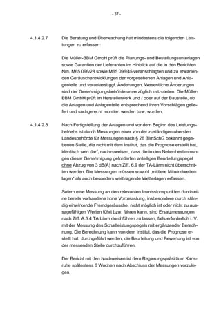 - 37 -




4.1.4.2.7   Die Beratung und Überwachung hat mindestens die folgenden Leis-
            tungen zu erfassen:


            Die Müller-BBM GmbH prüft die Planungs- und Bestellungsunterlagen
            sowie Garantien der Lieferanten im Hinblick auf die in den Berichten
            Nrn. M65 096/28 sowie M65 096/45 veranschlagten und zu erwarten-
            den Geräuschentwicklungen der vorgesehenen Anlagen und Anla-
            genteile und veranlasst ggf. Änderungen. Wesentliche Änderungen
            sind der Genehmigungsbehörde unverzüglich mitzuteilen. Die Müller-
            BBM GmbH prüft im Herstellerwerk und / oder auf der Baustelle, ob
            die Anlagen und Anlagenteile entsprechend ihren Vorschlägen gelie-
            fert und sachgerecht montiert werden bzw. wurden.


4.1.4.2.8   Nach Fertigstellung der Anlagen und vor dem Beginn des Leistungs-
            betriebs ist durch Messungen einer von der zuständigen obersten
            Landesbehörde für Messungen nach § 26 BImSchG bekannt gege-
            benen Stelle, die nicht mit dem Institut, das die Prognose erstellt hat,
            identisch sein darf, nachzuweisen, dass die in den Nebenbestimmun-
            gen dieser Genehmigung geforderten anteiligen Beurteilungspegel
            ohne Abzug von 3 dB(A) nach Ziff. 6.9 der TA-Lärm nicht überschrit-
            ten werden. Die Messungen müssen sowohl „mittlere Mitwindwetter-
            lagen“ als auch besonders weittragende Wetterlagen erfassen.

            Sofern eine Messung an den relevanten Immissionspunkten durch ei-
            ne bereits vorhandene hohe Vorbelastung, insbesondere durch stän-
            dig einwirkende Fremdgeräusche, nicht möglich ist oder nicht zu aus-
            sagefähigen Werten führt bzw. führen kann, sind Ersatzmessungen
            nach Ziff. A.3.4 TA Lärm durchführen zu lassen, falls erforderlich i. V.
            mit der Messung des Schallleistungspegels mit ergänzender Berech-
            nung. Die Berechnung kann von dem Institut, das die Prognose er-
            stellt hat, durchgeführt werden, die Beurteilung und Bewertung ist von
            der messenden Stelle durchzuführen.


            Der Bericht mit den Nachweisen ist dem Regierungspräsidium Karls-
            ruhe spätestens 6 Wochen nach Abschluss der Messungen vorzule-
            gen.
 
