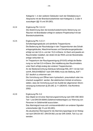 - 39 -




        Kategorie 1, in den weiteren Gebäuden nach der Detailplanung in
        Absprache mit der Brandschutzbehörde nach Kategorie 2, 3 oder 4
        auszulegen (§§ 15 und 38 LBO).


4.2.4   Ergänzung Pkt. 5.2.2.2
        Die Abstimmung über die brandschutztechnische Abtrennung von
        Räumen mit Brandlasten erfolgt im weiteren Projektverlauf mit der
        Brandschutzbehörde.

4.2.5   Ergänzung Pkt. 5.3.3.1
        Schaltanlagengebäude und sämtliche Treppenräume;
        Die Bedienung der Rauchabzüge in den Treppenräumen des Schalt-
        anlagengebäudes, Maschinenhauses und Dampferzeugergebäudes
        erfolgt von der 0,0 m- und der 15,0 m-Ebene. Im Dach wird jeweils ein
        Rauchmelder installiert, der direkt mit der RWA und der Brandmelde-
        anlage verbunden ist.
        Im Treppenturm der Rauchgasreinigung (91UVG) erfolgt die Bedie-
        nung nur auf der 0,0 m-Ebene. Die Installierung des Rauchmelders
        unter Dach erfolgt analog den anderen Treppenräumen.
        An der Bedieneinrichtung (Gehäuse tieforange RAL 2011 mit der Auf-
        schrift „RAUCHABZUG“ nach DIN 4066) muss die Stellung „AUF /
        ZU“ deutlich zu erkennen sein.
        Die Vorrichtung zum Öffnen kann hydraulisch, pneumatisch oder me-
        chanisch ausgeführt werden. Bei elektrischem Antrieb ist sicherzu-
        stellen, dass die Vorrichtung auch bei Ausfall der allgemeinen Strom-
        versorgung funktioniert (§ 28 LBO, § 11 LBOAVO, Vds-Richtlinie
        2592)


4.2.6   Ergänzung Pkt. 6.2
        Das Objekt ist mit einer Alarmierungseinrichtung nach DIN VDE 0833
        Teil 1 und DIN EN 60849 (Gefahrenmeldeanlagen) zur Warnung von
        Personen im Gefahrenfall auszurüsten.
        Das Alarmsignal muss sich unmissverständlich von anderen Signalen
        unterscheiden (§§ 15 und 38 LBO).
        Als akustisches Warnsignal für die Alarmierungsanlage ist ein Notsig-
        nal nach DIN EN 457, DIN EN 842 und der DIN 33404, Teil 3 zu ver-
        wenden.
 