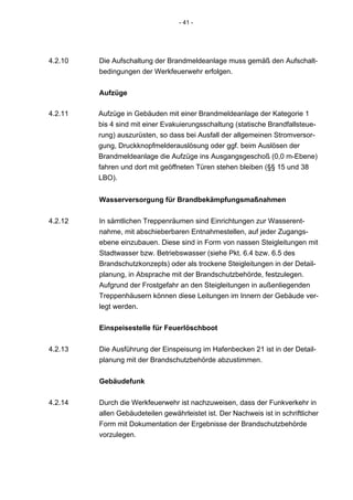 - 41 -




4.2.10   Die Aufschaltung der Brandmeldeanlage muss gemäß den Aufschalt-
         bedingungen der Werkfeuerwehr erfolgen.


         Aufzüge

4.2.11   Aufzüge in Gebäuden mit einer Brandmeldeanlage der Kategorie 1
         bis 4 sind mit einer Evakuierungsschaltung (statische Brandfallsteue-
         rung) auszurüsten, so dass bei Ausfall der allgemeinen Stromversor-
         gung, Druckknopfmelderauslösung oder ggf. beim Auslösen der
         Brandmeldeanlage die Aufzüge ins Ausgangsgeschoß (0,0 m-Ebene)
         fahren und dort mit geöffneten Türen stehen bleiben (§§ 15 und 38
         LBO).


         Wasserversorgung für Brandbekämpfungsmaßnahmen

4.2.12   In sämtlichen Treppenräumen sind Einrichtungen zur Wasserent-
         nahme, mit abschieberbaren Entnahmestellen, auf jeder Zugangs-
         ebene einzubauen. Diese sind in Form von nassen Steigleitungen mit
         Stadtwasser bzw. Betriebswasser (siehe Pkt. 6.4 bzw. 6.5 des
         Brandschutzkonzepts) oder als trockene Steigleitungen in der Detail-
         planung, in Absprache mit der Brandschutzbehörde, festzulegen.
         Aufgrund der Frostgefahr an den Steigleitungen in außenliegenden
         Treppenhäusern können diese Leitungen im Innern der Gebäude ver-
         legt werden.


         Einspeisestelle für Feuerlöschboot

4.2.13   Die Ausführung der Einspeisung im Hafenbecken 21 ist in der Detail-
         planung mit der Brandschutzbehörde abzustimmen.


         Gebäudefunk

4.2.14   Durch die Werkfeuerwehr ist nachzuweisen, dass der Funkverkehr in
         allen Gebäudeteilen gewährleistet ist. Der Nachweis ist in schriftlicher
         Form mit Dokumentation der Ergebnisse der Brandschutzbehörde
         vorzulegen.
 