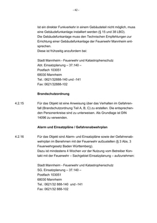 - 42 -




         Ist ein direkter Funkverkehr in einem Gebäudeteil nicht möglich, muss
         eine Gebäudefunkanlage installiert werden (§ 15 und 38 LBO).
         Die Gebäudefunkanlage muss den Technischen Empfehlungen zur
         Errichtung einer Gebäudefunkanlage der Feuerwehr Mannheim ent-
         sprechen.
         Diese ist frühzeitig anzufordern bei:


         Stadt Mannheim - Feuerwehr und Katastrophenschutz
         Abt. Einsatzplanung – 37.140 –
         Postfach 103051
         68030 Mannheim
         Tel.: 0621/32888-140 und -141
         Fax: 0621/32888-102


         Brandschutzordnung

4.2.15   Für das Objekt ist eine Anweisung über das Verhalten im Gefahren-
         fall (Brandschutzordnung Teil A, B, C) zu erstellen. Die entsprechen-
         den Personenkreise sind zu unterweisen. Als Grundlage ist DIN
         14096 zu verwenden.


         Alarm und Einsatzpläne / Gefahrenabwehrplan

4.2.16   Für das Objekt sind Alarm- und Einsatzpläne sowie der Gefahrenab-
         wehrplan im Benehmen mit der Feuerwehr aufzustellen (§ 3 Abs. 3
         Feuerwehrgesetz Baden Württemberg).
         Dazu ist mindestens 4 Wochen vor der Nutzung vom Betreiber Kon-
         takt mit der Feuerwehr – Sachgebiet Einsatzplanung – aufzunehmen:


         Stadt Mannheim - Feuerwehr und Katastrophenschutz
         SG. Einsatzplanung – 37.140 –
         Postfach 103051
         68030 Mannheim
         Tel.: 0621/32 888-140 und -141
         Fax: 0621/32 888-102
 