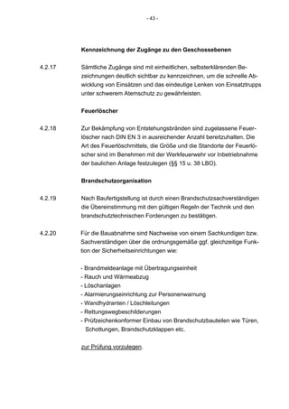 - 43 -




         Kennzeichnung der Zugänge zu den Geschossebenen

4.2.17   Sämtliche Zugänge sind mit einheitlichen, selbsterklärenden Be-
         zeichnungen deutlich sichtbar zu kennzeichnen, um die schnelle Ab-
         wicklung von Einsätzen und das eindeutige Lenken von Einsatztrupps
         unter schwerem Atemschutz zu gewährleisten.


         Feuerlöscher

4.2.18   Zur Bekämpfung von Entstehungsbränden sind zugelassene Feuer-
         löscher nach DIN EN 3 in ausreichender Anzahl bereitzuhalten. Die
         Art des Feuerlöschmittels, die Größe und die Standorte der Feuerlö-
         scher sind im Benehmen mit der Werkfeuerwehr vor Inbetriebnahme
         der baulichen Anlage festzulegen (§§ 15 u. 38 LBO).


         Brandschutzorganisation

4.2.19   Nach Baufertigstellung ist durch einen Brandschutzsachverständigen
         die Übereinstimmung mit den gültigen Regeln der Technik und den
         brandschutztechnischen Forderungen zu bestätigen.


4.2.20   Für die Bauabnahme sind Nachweise von einem Sachkundigen bzw.
         Sachverständigen über die ordnungsgemäße ggf. gleichzeitige Funk-
         tion der Sicherheitseinrichtungen wie:


         - Brandmeldeanlage mit Übertragungseinheit
         - Rauch und Wärmeabzug
         - Löschanlagen
         - Alarmierungseinrichtung zur Personenwarnung
         - Wandhydranten / Löschleitungen
         - Rettungswegbeschilderungen
         - Prüfzeichenkonformer Einbau von Brandschutzbauteilen wie Türen,
           Schottungen, Brandschutzklappen etc.


         zur Prüfung vorzulegen.
 