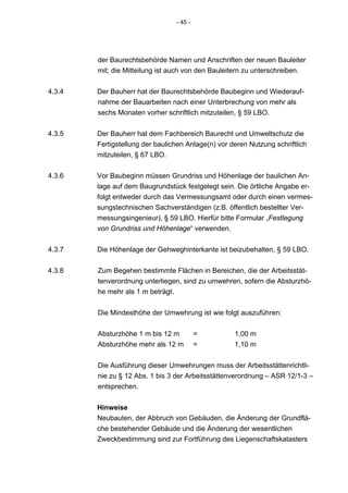 - 45 -




        der Baurechtsbehörde Namen und Anschriften der neuen Bauleiter
        mit; die Mitteilung ist auch von den Bauleitern zu unterschreiben.


4.3.4   Der Bauherr hat der Baurechtsbehörde Baubeginn und Wiederauf-
        nahme der Bauarbeiten nach einer Unterbrechung von mehr als
        sechs Monaten vorher schriftlich mitzuteilen, § 59 LBO.


4.3.5   Der Bauherr hat dem Fachbereich Baurecht und Umweltschutz die
        Fertigstellung der baulichen Anlage(n) vor deren Nutzung schriftlich
        mitzuteilen, § 67 LBO.


4.3.6   Vor Baubeginn müssen Grundriss und Höhenlage der baulichen An-
        lage auf dem Baugrundstück festgelegt sein. Die örtliche Angabe er-
        folgt entweder durch das Vermessungsamt oder durch einen vermes-
        sungstechnischen Sachverständigen (z.B. öffentlich bestellter Ver-
        messungsingenieur), § 59 LBO. Hierfür bitte Formular „Festlegung
        von Grundriss und Höhenlage“ verwenden.


4.3.7   Die Höhenlage der Gehweghinterkante ist beizubehalten, § 59 LBO.


4.3.8   Zum Begehen bestimmte Flächen in Bereichen, die der Arbeitsstät-
        tenverordnung unterliegen, sind zu umwehren, sofern die Absturzhö-
        he mehr als 1 m beträgt.


        Die Mindesthöhe der Umwehrung ist wie folgt auszuführen:


        Absturzhöhe 1 m bis 12 m          =         1,00 m
        Absturzhöhe mehr als 12 m         =         1,10 m


        Die Ausführung dieser Umwehrungen muss der Arbeitsstättenrichtli-
        nie zu § 12 Abs. 1 bis 3 der Arbeitsstättenverordnung – ASR 12/1-3 –
        entsprechen.


        Hinweise
        Neubauten, der Abbruch von Gebäuden, die Änderung der Grundflä-
        che bestehender Gebäude und die Änderung der wesentlichen
        Zweckbestimmung sind zur Fortführung des Liegenschaftskatasters
 