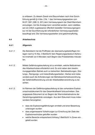 - 46 -




          zu erfassen. Zu diesem Zweck sind Bauvorhaben nach ihrer Durch-
          führung gemäß § 4 Abs. 2 Nr. 1 des Vermessungsgesetzes vom
          04.07.1961 (GBl. S. 201) dem Vermessungsamt der Stadt Mannheim
          anzuzeigen. Auf die Anzeige kann verzichtet werden, wenn stattdes-
          sen ein örtlich zugelassener öffentlich bestellter Vermessungsingeni-
          eur mit der Durchführung der erforderlichen Vermessungsarbeiten
          beauftragt wird. Die Vermessungsarbeiten sind gebührenpflichtig.


4.4       Arbeitsschutz


4.4.1     Allgemein

4.4.1.1   Die Betreiberin hat die Prüffristen der überwachungsbedürftigen An-
          lagen nach § 15 Abs. 3 BetrSichV dem Regierungspräsidium Karlsru-
          he innerhalb von 6 Monaten nach Beginn des Probebetriebs mitzutei-
          len.


4.4.1.2   Mittels Gefährdungsbeurteilung ist zu ermitteln, welche Maßnahmen
          des Arbeitsschutzes erforderlich sind. Es sind neben dem bestim-
          mungsgemäßen Betrieb auch zu betrachten: Betriebsstörungen, War-
          tungs-, Reinigungs- und Instandhaltungsarbeiten. Hierbei sind insbe-
          sondere auch die Anforderungen der Betriebssicherheitsverordnung,
          der Gefahrstoffverordnung und der Arbeitsstättenverordnung zu be-
          achten.


4.4.1.3   Im Rahmen der Gefährdungsbeurteilung ist das vorhandene Explosi-
          onsschutzdokument für das Gesamtkraftwerk fortzuschreiben. Das
          angepasste Dokument ist vor Beginn der Warminbetriebnahme der
          Genehmigungsbehörde vorzulegen. Aus dem Dokument muss insbe-
          sondere hervorgehen:


          •   dass die Explosionsgefährdungen ermittelt und einer Bewertung
              unterzogen wurden
          •   dass angemessene Vorkehrungen zur Erreichung der Ziele des
              Explosionsschutzes getroffen wurden
          •   welche Bereiche entsprechend Anhang 3 BetrSichV in Zonen ein-
              geteilt wurden
 