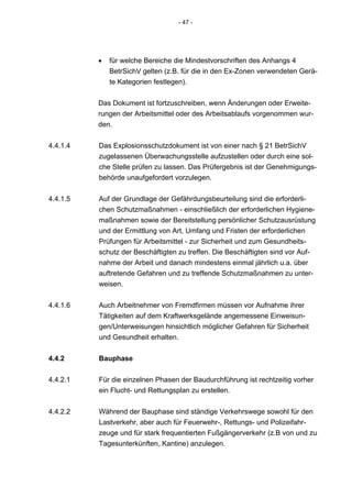 - 47 -




          •   für welche Bereiche die Mindestvorschriften des Anhangs 4
              BetrSichV gelten (z.B. für die in den Ex-Zonen verwendeten Gerä-
              te Kategorien festlegen).


          Das Dokument ist fortzuschreiben, wenn Änderungen oder Erweite-
          rungen der Arbeitsmittel oder des Arbeitsablaufs vorgenommen wur-
          den.


4.4.1.4   Das Explosionsschutzdokument ist von einer nach § 21 BetrSichV
          zugelassenen Überwachungsstelle aufzustellen oder durch eine sol-
          che Stelle prüfen zu lassen. Das Prüfergebnis ist der Genehmigungs-
          behörde unaufgefordert vorzulegen.


4.4.1.5   Auf der Grundlage der Gefährdungsbeurteilung sind die erforderli-
          chen Schutzmaßnahmen - einschließlich der erforderlichen Hygiene-
          maßnahmen sowie der Bereitstellung persönlicher Schutzausrüstung
          und der Ermittlung von Art, Umfang und Fristen der erforderlichen
          Prüfungen für Arbeitsmittel - zur Sicherheit und zum Gesundheits-
          schutz der Beschäftigten zu treffen. Die Beschäftigten sind vor Auf-
          nahme der Arbeit und danach mindestens einmal jährlich u.a. über
          auftretende Gefahren und zu treffende Schutzmaßnahmen zu unter-
          weisen.


4.4.1.6   Auch Arbeitnehmer von Fremdfirmen müssen vor Aufnahme ihrer
          Tätigkeiten auf dem Kraftwerksgelände angemessene Einweisun-
          gen/Unterweisungen hinsichtlich möglicher Gefahren für Sicherheit
          und Gesundheit erhalten.


4.4.2     Bauphase

4.4.2.1   Für die einzelnen Phasen der Baudurchführung ist rechtzeitig vorher
          ein Flucht- und Rettungsplan zu erstellen.


4.4.2.2   Während der Bauphase sind ständige Verkehrswege sowohl für den
          Lastverkehr, aber auch für Feuerwehr-, Rettungs- und Polizeifahr-
          zeuge und für stark frequentierten Fußgängerverkehr (z.B von und zu
          Tagesunterkünften, Kantine) anzulegen.
 