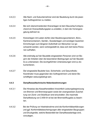 - 48 -




4.4.2.3   Alle Nach- und Subunternehmer sind der Bauleitung durch die jewei-
          ligen Auftragnehmer zu melden.


4.4.2.4   Bei sich überschneidenden Krananlagen ist dem Bauverlauf entspre-
          chend ein Kranaufstellungsplan zu erstellen, in dem die Vorrangsre-
          gelung definiert ist.


4.4.2.5   Krananlagen mit Lasten dürfen über Bauleitungscontainern, Büro-,
          Kantinencontainern, Sanitär-, Sozialanlagen und sonstigen baulichen
          Einrichtungen zum längeren Aufenthalt von Menschen nur ge-
          schwenkt werden, wenn sichergestellt ist, dass sich dort keine Perso-
          nen aufhalten.


4.4.2.6   Alle erstmalig auf der Baustelle eingesetzten Personen sind vor Be-
          ginn der Arbeiten über die besonderen Bedingungen auf der Baustel-
          le zu unterweisen. Die durchgeführten Unterweisungen sind zu do-
          kumentieren.


4.4.2.7   Der eingesetzte Bauleiter bzw. Sicherheits- und Gesundheits-
          Koordinator muss gegenüber den Auftragnehmern und deren Be-
          schäftigten weisungsbefugt sein.


4.4.3     Dampfkesseltechnische Nebenbestimmungen

4.4.3.1   Die Hinweise des Kesselherstellers hinsichtlich Leistungsbegrenzung
          von Brenner und Brennergruppen sowie der zwangsweisen Zuschal-
          tung von Zünd- und Stützfeuer sind einzuhalten. Die maximale
          Dampfleistung von 2.459 t/h ist bei der Brennstoffzugabe zu beach-
          ten.


4.4.3.2   Bei der Prüfung vor Inbetriebnahme sind die Konformitätserklärungen
          und ggf. Konformitätsbescheinigungen aller eingesetzten Baugruppen
          und Druckgeräte, welche Bestandteil der Dampfkesselanlage sind,
          vorzulegen.
 