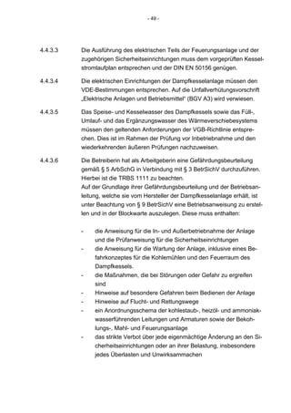 - 49 -




4.4.3.3   Die Ausführung des elektrischen Teils der Feuerungsanlage und der
          zugehörigen Sicherheitseinrichtungen muss dem vorgeprüften Kessel-
          stromlaufplan entsprechen und der DIN EN 50156 genügen.

4.4.3.4   Die elektrischen Einrichtungen der Dampfkesselanlage müssen den
          VDE-Bestimmungen entsprechen. Auf die Unfallverhütungsvorschrift
          „Elektrische Anlagen und Betriebsmittel“ (BGV A3) wird verwiesen.

4.4.3.5   Das Speise- und Kesselwasser des Dampfkessels sowie das Füll-,
          Umlauf- und das Ergänzungswasser des Wärmeverschiebesystems
          müssen den geltenden Anforderungen der VGB-Richtlinie entspre-
          chen. Dies ist im Rahmen der Prüfung vor Inbetriebnahme und den
          wiederkehrenden äußeren Prüfungen nachzuweisen.

4.4.3.6   Die Betreiberin hat als Arbeitgeberin eine Gefährdungsbeurteilung
          gemäß § 5 ArbSchG in Verbindung mit § 3 BetrSichV durchzuführen.
          Hierbei ist die TRBS 1111 zu beachten.
          Auf der Grundlage ihrer Gefährdungsbeurteilung und der Betriebsan-
          leitung, welche sie vom Hersteller der Dampfkesselanlage erhält, ist
          unter Beachtung von § 9 BetrSichV eine Betriebsanweisung zu erstel-
          len und in der Blockwarte auszulegen. Diese muss enthalten:


          -    die Anweisung für die In- und Außerbetriebnahme der Anlage
               und die Prüfanweisung für die Sicherheitseinrichtungen
          -    die Anweisung für die Wartung der Anlage, inklusive eines Be-
               fahrkonzeptes für die Kohlemühlen und den Feuerraum des
               Dampfkessels.
          -    die Maßnahmen, die bei Störungen oder Gefahr zu ergreifen
               sind
          -    Hinweise auf besondere Gefahren beim Bedienen der Anlage
          -    Hinweise auf Flucht- und Rettungswege
          -    ein Anordnungsschema der kohlestaub-, heizöl- und ammoniak-
               wasserführenden Leitungen und Armaturen sowie der Bekoh-
               lungs-, Mahl- und Feuerungsanlage
          -    das strikte Verbot über jede eigenmächtige Änderung an den Si-
               cherheitseinrichtungen oder an ihrer Belastung, insbesondere
               jedes Überlasten und Unwirksammachen
 
