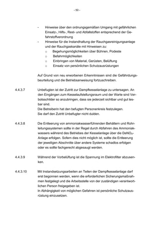 - 50 -




           -    Hinweise über den ordnungsgemäßen Umgang mit gefährlichen
                Einsatz-, Hilfs-, Rest- und Abfallstoffen entsprechend der Ge-
                fahrstoffverordnung
           -    Hinweise für die Instandhaltung der Rauchgasreinigungsanlage
                und der Rauchgaskanäle mit Hinweisen zu:
                o    Begehungsmöglichkeiten über Bühnen, Podeste
                o     Befahrmöglichkeiten
                o     Einbringen von Material, Gerüsten, Belüftung
                o     Einsatz von persönlichen Schutzausrüstungen


           Auf Grund von neu erworbenen Erkenntnissen sind die Gefährdungs-
           beurteilung und die Betriebsanweisung fortzuschreiben.


4.4.3.7    Unbefugten ist der Zutritt zur Dampfkesselanlage zu untersagen. An
           den Eingängen zum Kesselaufstellungsraum und der Warte sind Ver-
           botsschilder so anzubringen, dass sie jederzeit sichtbar und gut les-
           bar sind.
           Die Betreiberin hat den befugten Personenkreis festzulegen.
           Sie darf den Zutritt Unbefugter nicht dulden.


4.4.3.8    Die Entleerung von ammoniakwasserführenden Behältern und Rohr-
           leitungssystemen sollte in der Regel durch Abfahren des Ammoniak-
           wassers während des Betriebes der Kesselanlage über die DeNOX-
           Anlage erfolgen. Sofern dies nicht möglich ist, sollte die Entleerung
           der jeweiligen Abschnitte über andere Systeme schadlos erfolgen
           oder es sollte fachgerecht abgesaugt werden.


4.4.3.9    Während der Vorbelüftung ist die Spannung im Elektrofilter abzusen-
           ken.


4.4.3.10   Mit Instandsetzungsarbeiten an Teilen der Dampfkesselanlage darf
           erst begonnen werden, wenn die erforderlichen Sicherungsmaßnah-
           men festgelegt und die Arbeitsstelle von der zuständigen verantwort-
           lichen Person freigegeben ist.
           In Abhängigkeit von möglichen Gefahren ist persönliche Schutzaus-
           rüstung einzusetzen.
 