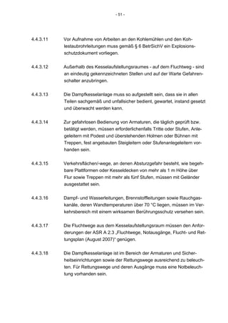 - 51 -




4.4.3.11   Vor Aufnahme von Arbeiten an den Kohlemühlen und den Koh-
           lestaubrohrleitungen muss gemäß § 6 BetrSichV ein Explosions-
           schutzdokument vorliegen.


4.4.3.12   Außerhalb des Kesselaufstellungsraumes - auf dem Fluchtweg - sind
           an eindeutig gekennzeichneten Stellen und auf der Warte Gefahren-
           schalter anzubringen.


4.4.3.13   Die Dampfkesselanlage muss so aufgestellt sein, dass sie in allen
           Teilen sachgemäß und unfallsicher bedient, gewartet, instand gesetzt
           und überwacht werden kann.


4.4.3.14   Zur gefahrlosen Bedienung von Armaturen, die täglich geprüft bzw.
           betätigt werden, müssen erforderlichenfalls Tritte oder Stufen, Anle-
           geleitern mit Podest und überstehenden Holmen oder Bühnen mit
           Treppen, fest angebauten Steigleitern oder Stufenanlegeleitern vor-
           handen sein.


4.4.3.15   Verkehrsflächen/-wege, an denen Absturzgefahr besteht, wie begeh-
           bare Plattformen oder Kesseldecken von mehr als 1 m Höhe über
           Flur sowie Treppen mit mehr als fünf Stufen, müssen mit Geländer
           ausgestattet sein.


4.4.3.16   Dampf- und Wasserleitungen, Brennstoffleitungen sowie Rauchgas-
           kanäle, deren Wandtemperaturen über 70 °C liegen, müssen im Ver-
           kehrsbereich mit einem wirksamen Berührungsschutz versehen sein.


4.4.3.17   Die Fluchtwege aus dem Kesselaufstellungsraum müssen den Anfor-
           derungen der ASR A 2.3 „Fluchtwege, Notausgänge, Flucht- und Ret-
           tungsplan (August 2007)“ genügen.


4.4.3.18   Die Dampfkesselanlage ist im Bereich der Armaturen und Sicher-
           heitseinrichtungen sowie der Rettungswege ausreichend zu beleuch-
           ten. Für Rettungswege und deren Ausgänge muss eine Notbeleuch-
           tung vorhanden sein.
 